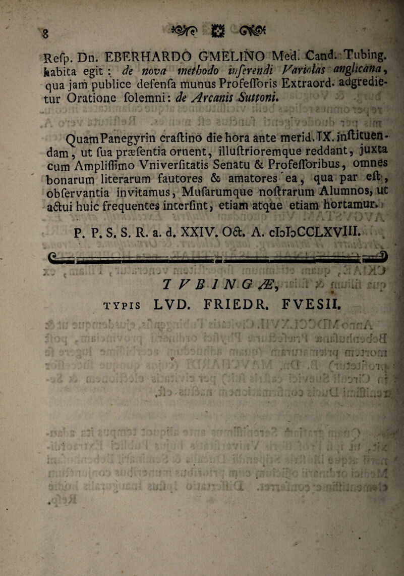 Refp. Dn. EBERHARDO GMEL1NO Medi Cand. Tubing. kabita egit : de nova methodo inferendi Fariolas anghcanay qua jam publice defenfa munus Profefloris Extraord. adgredie- tur Oratione folemni: de Arcanis Suttonu QuamPanegyrin craftino die hora ante merid.TX.inftituen- dam, ut fua praefentia ornent, illuftrioremque reddant, juxta cum Ampliflimo Vniverfitatis Senatu & Profeflbribus, omnes bonarum literarum fautores & amatores'ea, qua par eft, obfervantia invitamus, Mufarumque noflrarum Alumnos, ut a&ui huic frequentes interfint, etiam atque etiam hortamur. P. P. S. S. R. a. d. XXIV. oa. A. cIoIdCOLXVIII. 7 F B 1 N G SE, TYPIS LVD. FRIEDR. FVESII. fi -9