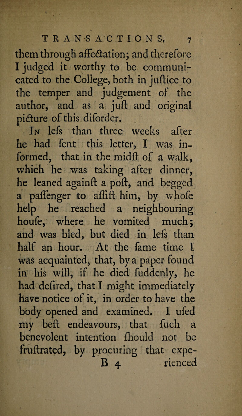 them through affe&ation; and therefore I judged it worthy to be communi¬ cated to the Coliege, both in juftice to the temper and judgement of the author, and as a juft and original pi&ure of this diforder. In lefs than three weeks after he had fent this letter, I was in¬ formed, that in the midft of a walk, which he was taking after dinner, he leaned again ft a poft, and begged a paflenger to affift him, by whofe help he reached a neighbouring houfe, where he vomited much; and was bled, but died in lefs than half an hour. At the fame time I was acquainted, that, by a paper found in his will, if he died fuddenly, he had deftred, that I might immediately have notice of it, in order to have the body opened and examined. I ufed my beft endeavours, that fuch a benevolent intention fhould not be fruftrated, by procuring that expe- B 4 rienced )