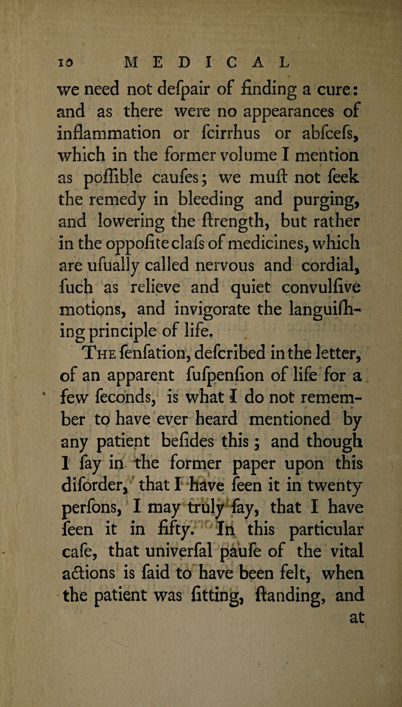 we need not defpair of finding a cure: and as there were no appearances of inflammation or fcirrhus or abfcefs, which in the former volume I mention as poflible caufes; we rauft not feek the remedy in bleeding and purging, and lowering the ftrength, but rather in the oppofite clafs of medicines, which are ufually called nervous and cordial, fuch as relieve and quiet convulfive motions, and invigorate the languish¬ ing principle of life. The fenfation, defcribed in the letter, of an apparent fufpenfion of life for a few feconds, is what I do not remem- ber to have ever heard mentioned by any patient befides this; and though 1 fay in the former paper upon this diforder, that I have feen it in twenty perfons, I may truly fay, that I have feen it in fifty. In this particular cafe, that univerfal paufe of the vital actions is faid to have been felt, when the patient was fitting, Standing, and at