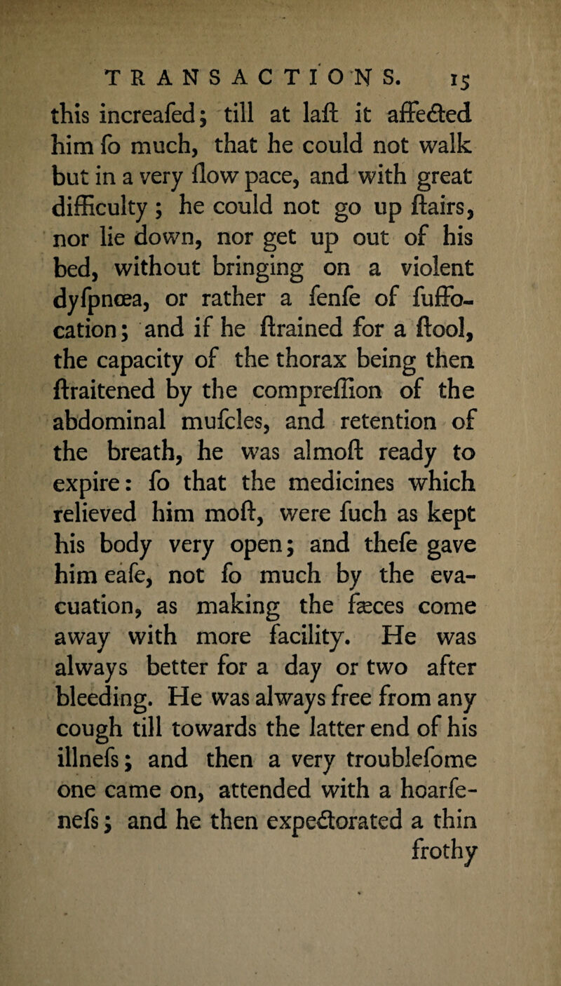 this increafed; till at laft it affeCted him fo much, that he could not walk but in a very flow pace, and with great difficulty ; he could not go up flairs, nor lie down, nor get up out of his bed, without bringing on a violent dyfpncea, or rather a fenfe of fuffo- cation; and if he ftrained for a ftool, the capacity of the thorax being then ftraitened by the compreflion of the abdominal mufcles, and retention of the breath, he was almoft ready to expire: fo that the medicines which relieved him moft, were fuch as kept his body very open; and thefe gave him eafe, not fo much by the eva¬ cuation, as making the feces come away with more facility. He was always better for a day or two after bleeding. He was always free from any cough till towards the latter end of his illnefs; and then a very troublefome one came on, attended with a hoarfe- nefs; and he then expectorated a thin frothy