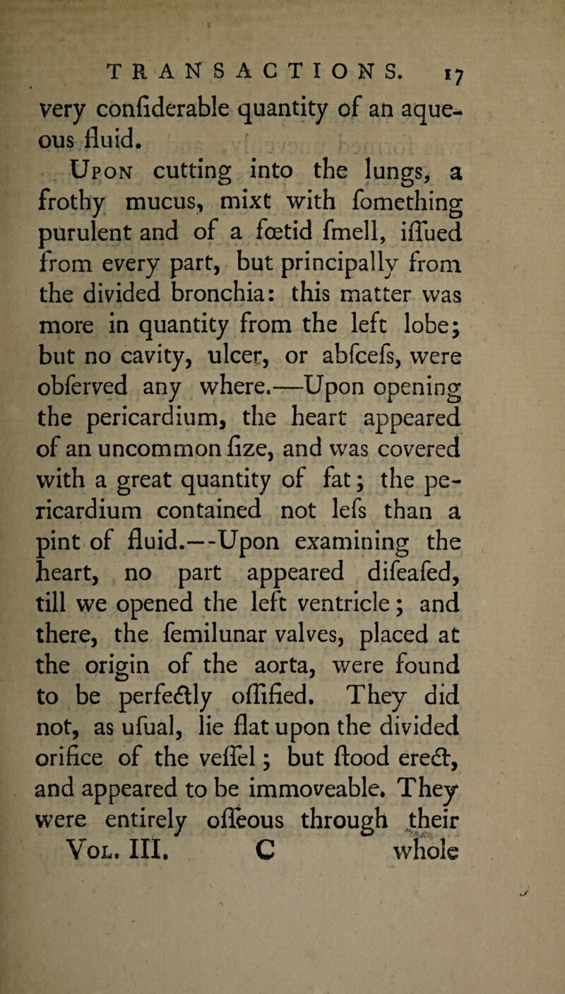 very confiderable quantity of an aque¬ ous fluid. Upon cutting into the lungs* a frothy mucus, mixt with fomething purulent and of a foetid fmell, iflued from every part, but principally from the divided bronchia: this matter was more in quantity from the left lobe; but no cavity, ulcer, or abfcefs, were obferved any where.—Upon opening the pericardium, the heart appeared of an uncommon fize, and was covered with a great quantity of fat; the pe¬ ricardium contained not lefs than a oint of fluid.—Upon examining the 'leart, no part appeared difeafed, till we opened the left ventricle; and there, the femilunar valves, placed at the origin of the aorta, were found to be perfectly oflified. They did not, as ufual, lie flat upon the divided orifice of the veflel; but flood eredt, and appeared to be immoveable. They were entirely ofleous through their Vol. III. C whole