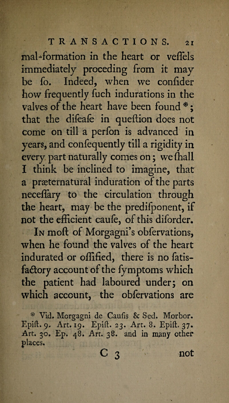 malformation in the heart or vefiels immediately proceding from it may be fo. Indeed, when we confider how frequently fuch indurations in the valves of the heart have been found *; that the difeafe in queftion does not come on till a perfon is advanced in years, and confequently till a rigidity in every part naturally comes on; we (hall I think be inclined to imagine, that a preternatural induration of the parts neceflary to the circulation through the heart, may be the predifponent, if not the efficient caufe, of this diforder. In moft of Morgagni’s obfervations, when he found the valves of the heart indurated or ofllfied, there is no fatis- fadlory account of the fymptoms which the patient had laboured under; on which account, the obfervations are * Vid. Morgagni de Caufis &; Sed. Morbor. Epift. 9- Art. 19. Epift. 23. Art. 8. Epift, 37. Art. 30. Ep. 48. Art. 38. and in many other places. C 3 not I