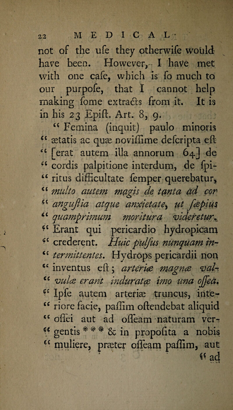M E D 1C A L * ' not of the ufe they otherwife would have heen. However, I have met with one cafe, which is fo much to our purpofe, that I cannot help making fome extra&s from it. It is in his 23 Epifh Art. 8, 9. £< Femina (inquit) paulo minoris “ aetatis ac qute novillime defcripta eft “ [erat autem ilia annorum 64] de <c cordis palpitione interdum, de (pi— “ ritus difficultate Temper querebatur, “ multo autem magis de tanta ad cor f,c angujiia atque anxietate, ut fespim 11 quamprimum moritura videretur. Erant qui pericardio hydropicam 4C crederent. Hide pulj'us nunquamin- <{ termittentes. Hydrops pericardii non “ inventus eft; arteries magnes val~ i( vulcs erant indurates imo una ojjea. Ipfe autem arterias truncqs, inte- “ riore facie, paflirn oftendebat aliquid ofiei aut ad ofleam naturam ver- sc gentis * * * 8c in propoflta a nobis muliere, prater ofleam paflim, aut