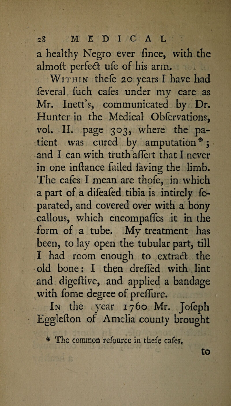 a healthy Negro ever fince, with the almoft perfect ufe of his arm. Within thefe 20 years I have had feveral fuch cafes under my care as Mr. Inett’s, communicated by Dr. Hunter in the Medical Obfervations, vol. II. page 303, where the pa¬ tient was cured by amputation*; and I can with truth affert that I never in one inflance failed faving the limb. The cafes I mean are thofe, in which a part of a difeafed tibia is intirely fe- parated, and covered over with a bony callous, which encompafies it in the form of a tube. My treatment has been, to lay open the tubular part, till I had room enough to extra# the old bone: I then dreffed with lint and digeftive, and applied a bandage with fome degree of preifure. In the year 1760 Mr. Jofeph Egglefton of Amelia county brought * The common refource in thefe cafes,