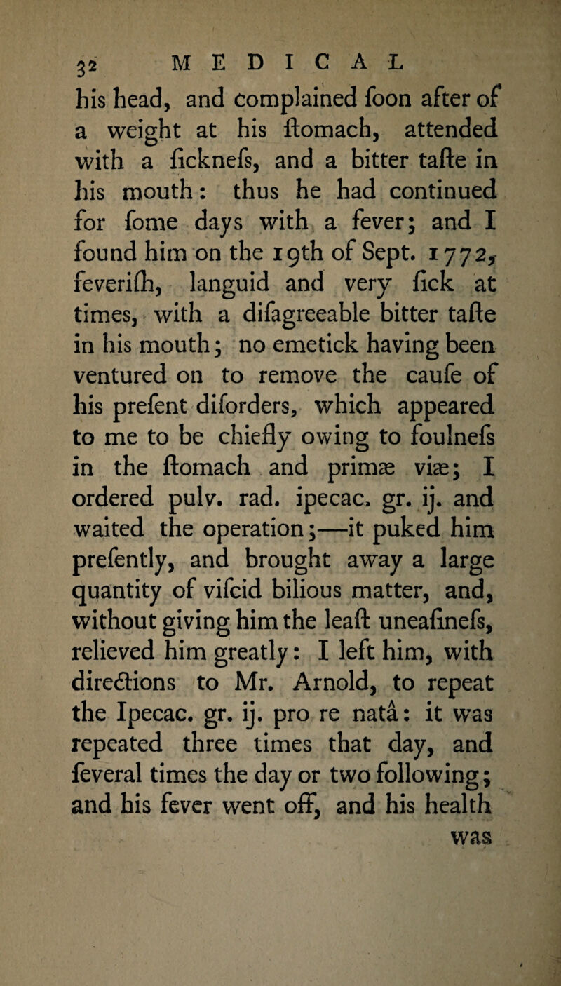 his head, and complained foon after of a weight at his ftomach, attended with a ftcknefs, and a bitter tafte in his mouth: thus he had continued for fome days with a fever; and I found him on the 19th of Sept. 1772, feverifh, languid and very fick at times, with a difagreeable bitter tafte in his mouth; no emetick having been ventured on to remove the caufe of his prefent diforders, which appeared, to me to be chiefly owing to foulnefs in the ftomach and primse vise; I ordered pulv. rad. ipecac, gr. ij. and waited the operation;—it puked him prefently, and brought away a large quantity of vifcid bilious matter, and, without giving him the leaft uneafinefs, relieved him greatly: I left him, with directions to Mr. Arnold, to repeat the Ipecac, gr. ij. pro re nata: it was repeated three times that day, and feveral times the day or two following; and his fever went off, and his health was