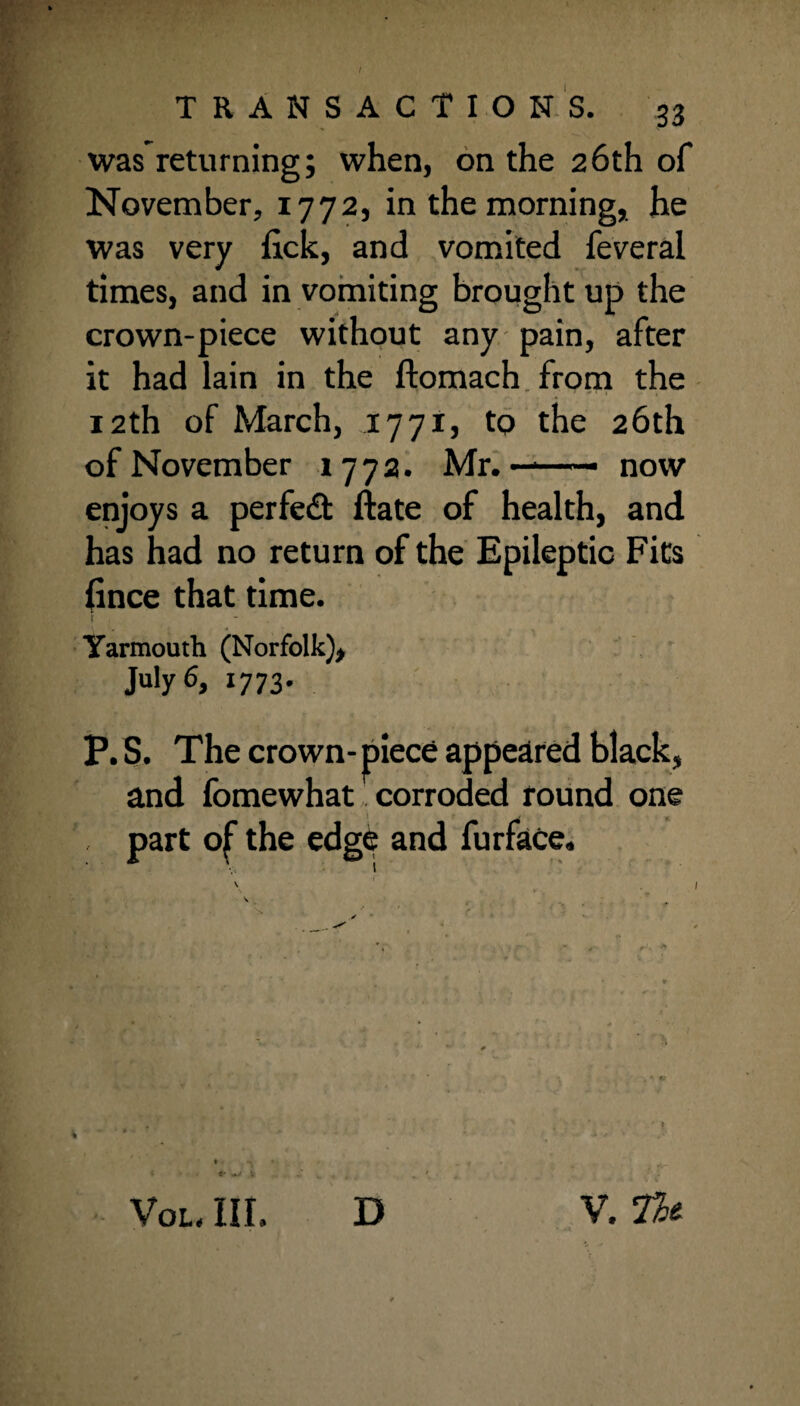 was returning; when, on the 26th of November, 1772, in the morning, he was very lick, and vomited feveral times, and in vomiting brought up the crown-piece without any pain, after it had lain in the ftomach from the 12th of March, 1771, to the 26th of November 1772. Mr.——— now enjoys a perfect ftate of health, and has had no return of the Epileptic Fits fince that time. Yarmouth (Norfolk)* July 6, 1773. P. S. The crown- piece appeared black, and fomewhat corroded round one . part of the edge and furface. t