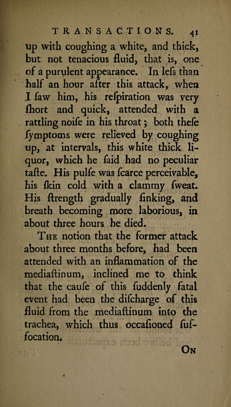 Up with coughing a white, and thick, but not tenacious fluid, that is, one of a purulent appearance. In lefs than half an hour after this attack, when I faw him, his refpiration was very fhort and quick, attended with a rattling noife in his throat; both thefe fymptoms were relieved by coughing up, at intervals, this white thick li¬ quor, which he faid had no peculiar tafte. His pulfe was fcarce perceivable, his fkin cold with a clammy fweat. His ftrength gradually finking, and breath becoming more laborious, in about three hours he died. The notion that the former attack 4 about three months before, had been attended with an inflammation of the mediaftinum, inclined me to think that the caufe of this fuddenly fatal event had been the difcharge of this fluid from the mediaftinum into the trachea, which thus occafioned fuf- focation. On