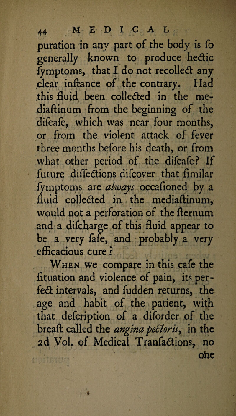 puration in any part of the body is fo generally known to produce hedic fymptoms, that I do not recoiled any clear inftance of the contrary. Had .this fluid been colleded in the me- diaftinum from the beginning of the difeafe, which was near four months, or from the violent attack of fever three months before his death, or from what other period of the difeafe? If future difledions difcover that fimilar fymptoms are always occafioned by a fluid colleded in the mediaftinum, would not a perforation of the fternum and a difcharge of this fluid appear to be a very fafe, and probably a very efficacious cure ? When we compare in this cafe the fituation and violence of pain, its per- fed intervals, and fudden returns, the age and habit of the patient, with that defcription of a diforder of the breaft called the angina peSloris, in the 2d Vol. of Medical Tranfadions, no ohe *