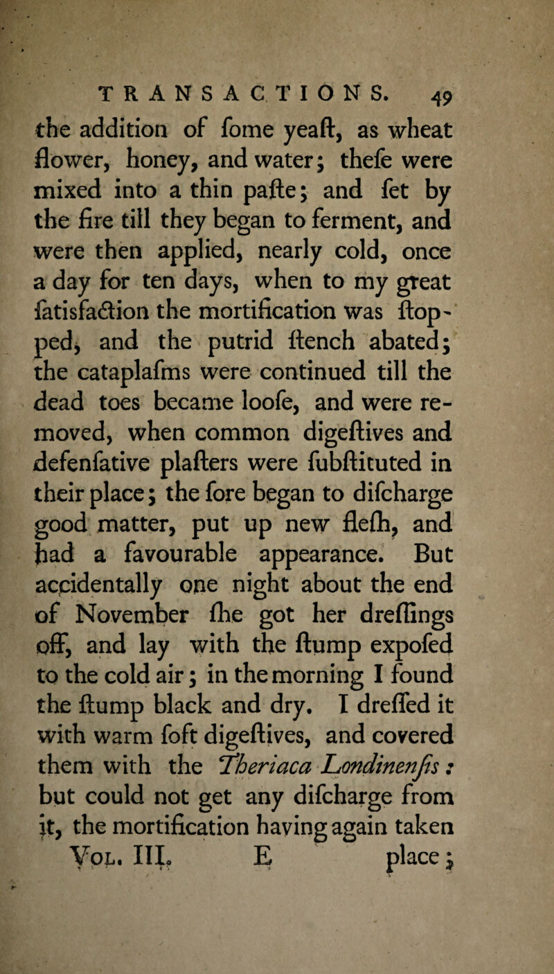 the addition of fome yeaft, as wheat flower, honey, and water; thefe were mixed into a thin pafte; and fet by the fire till they began to ferment, and were then applied, nearly cold, once a day for ten days, when to my great fatisfa&ion the mortification was flop- ped, and the putrid flench abated; the cataplafms were continued till the dead toes became loofe, and were re¬ moved, when common digeftives and defenfative plafters were fubftituted in their place; the fore began to difcharge good matter, put up new flefli, and bad a favourable appearance. But accidentally one night about the end of November fhe got her draftings off, and lay with the flump expofed to the cold air; in the morning I found the flump black and dry. I dreffed it with warm foft digeftives, and covered them with the ‘Theriaca Londinenfis: but could not get any difcharge from it, the mortification having again taken Vol. III. E place;