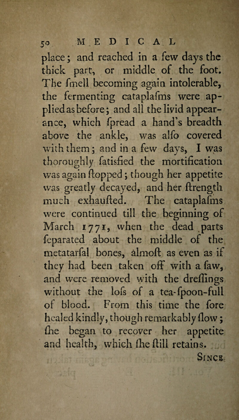 place; and reached in a few days the thick part, or middle of the foot. The fmell becoming again intolerable, the fermenting cataplafms were ap¬ plied as before; and all the livid appear¬ ance, which fpread a hand’s breadth above the ankle, was alfo covered with them; and in a few days, I was thoroughly fatisfied the mortification was again flopped; though her appetite was greatly decayed, and her ftrength much exhaufted. The cataplafms were continued till the beginning of March 1.7 71, when the dead parts leparated about the middle of the metatarfal bones, almoft as even as if they had been taken off with a faw, and were removed with the dreflings without the lofs of a tea- fpoon-full of blood. From this time the fore healed kindly, though remarkably flow; fire began to recover her appetite and health, which fhe ftili retains. Since