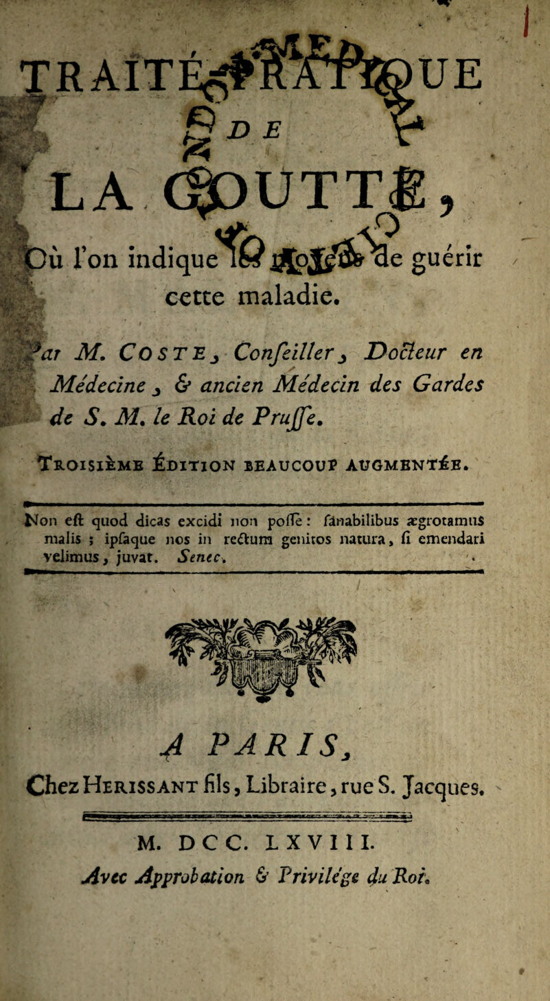 *r UE Q D E % LA C^OUTTÊ BPÙ l'on indiqueik *>#&'£ gu cette maladie. $ / . erir ■a AT. CosTEj Cotifeillers Docteur en Médecine 6* ancien Médecin des Gardes de S. iMf. /tf .Roi </c Prujfe. Troisième Édition beaucoup augmentée. Non eft cjuod dicas excidi non poffè : fànabilibus aegrotamus malis ; ipfaque nos in récura genitos natura, fi emendari velimus, juvat. Sente. A PARIS3 Chez Hérissant fils, Libraire, rue S. Jacques. M. D C C. L X V I I I. Avec Approbation & Privilège du Roi,