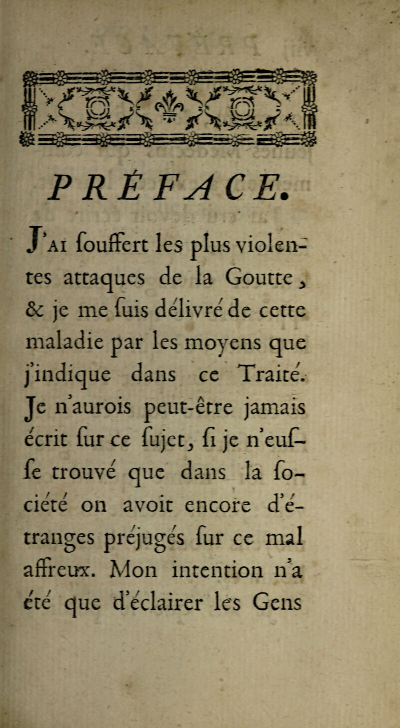 PRÉFACE. J’ai fouffert les plus violen¬ tes attaques de la Goutte , & je me fuis délivre' de cette maladie par les moyens que j’indique dans ce Traité. Je n’aurois peut-être jamais écrit fur ce fujet., fi je n’euf- fe trouvé que dans la fo- ciété on avoir encore d’é¬ tranges préjugés fur ce mal affreux. Mon intention n’a été que d’éclairer les Gens