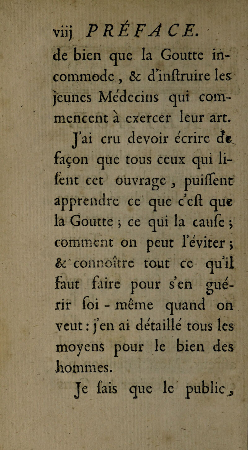 viij PRÉFACE. de bien que la Goutte in¬ commode , 8c d’inftruire les jeunes Médecins qui com¬ mencent à exercer leur art. J’ai cru devoir écrire de^ façon que tous ceux qui li- fent cet ouvrage } puiffent apprendre ce que c’eft que la Goutte ; ce qui la caufe > comment on peut leviter ; &'connoître tout ce qu’il faut faire pour s’en gué¬ rir foi - même quand on veut : j’en ai détaillé tous les moyens pour le bien des hommes. Je fais que le public