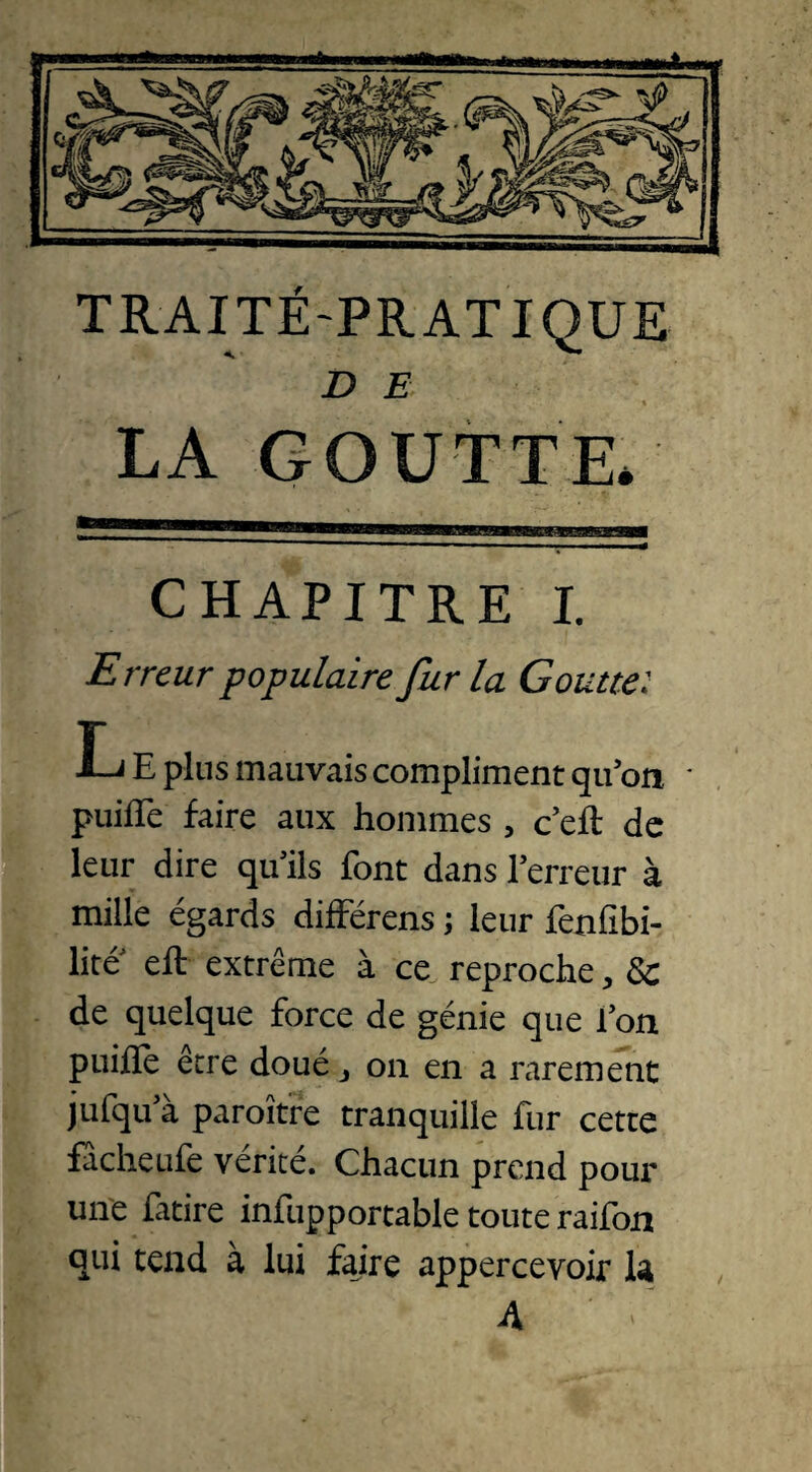 TRAITÉ-PRATIQUE D E % LA GOUTTE. CHAPITRE I. Erreur populaire fur la Goutte: L E plus mauvais compliment qu’on • puifTe faire aux hommes , c’eft de leur dire qu’ils font dans l’erreur à mille égards différais ; leur fenfibi- lite eft extrême à ce reproche , 8c de quelque force de génie que l’on puifle être doué. on en a rarement jufqu’à paraître tranquille fur cette facheufe vérité. Chacun prend pour une fitire infupportable toute raifon qui tend à lui faire appercevoir la 4