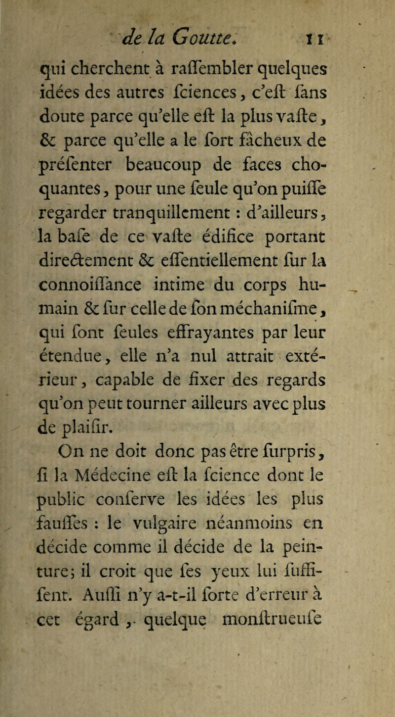 qui cherchent à raffembler quelques idées des autres fciences, c’eft fans doute parce qu’elle eft la plus vafte, 6e parce qu’elle a le fort fâcheux de préfenter beaucoup de faces cho¬ quantes , pour une feule qu’on puiffe regarder tranquillement : d’ailleurs, la baie de ce vafle édifice portant direétement 6e effentiellement fur la connoiffance intime du corps hu¬ main 6e fur celle de fon méchanifme, qui font feules effrayantes par leur étendue, elle n’a nul attrait exté¬ rieur , capable de fixer des regards qu’on peut tourner ailleurs avec plus de plaifir. On ne doit donc pas être furpris, fi la Médecine efl la fcience dont le public conferve les idées les plus fauffes : le vulgaire néanmoins en décide comme il décide de la pein¬ ture; il croit que les yeux lui fuffi- fent. Audi n’y a-t-il forte d’erreur à cet égard quelque monflrueufe