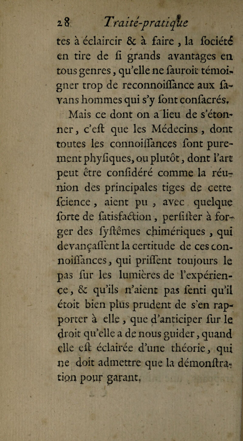 tes à éclaircir &c à faire 3 la fbciétc ✓ en tire de fi grands avantages en tous genres, qu'elle ne fauroit témoin gner trop de reconnoifïance aux fa- vans hommes qui s'y font confacrés. Mais ce dont on a lieu de s’éton¬ ner , c’eft que les Médecins, dont toutes les connoiflances font pure¬ ment phyfiques, ou plutôt, dont l'art peut être confidéré comme la réu¬ nion des principales tiges de cette fcience, aient pu , avec quelque forte de fatisfaftion, periiifer à for¬ ger des fyflcmes chimériques , qui devançaffent la certitude de ces con- noiffanceSj qui priffent toujours le pas fur les lumières de l’expérien¬ ce > & qu’ils n'aient pas fenti qu'il étoit bien plus prudent de s en rap¬ porter à elle , que d'anticiper fur le droit qu'elle a de nous guider, quand elle efl éclairée d’une théorie , qui ne doit admettre que la démonftra- tion ponr garante