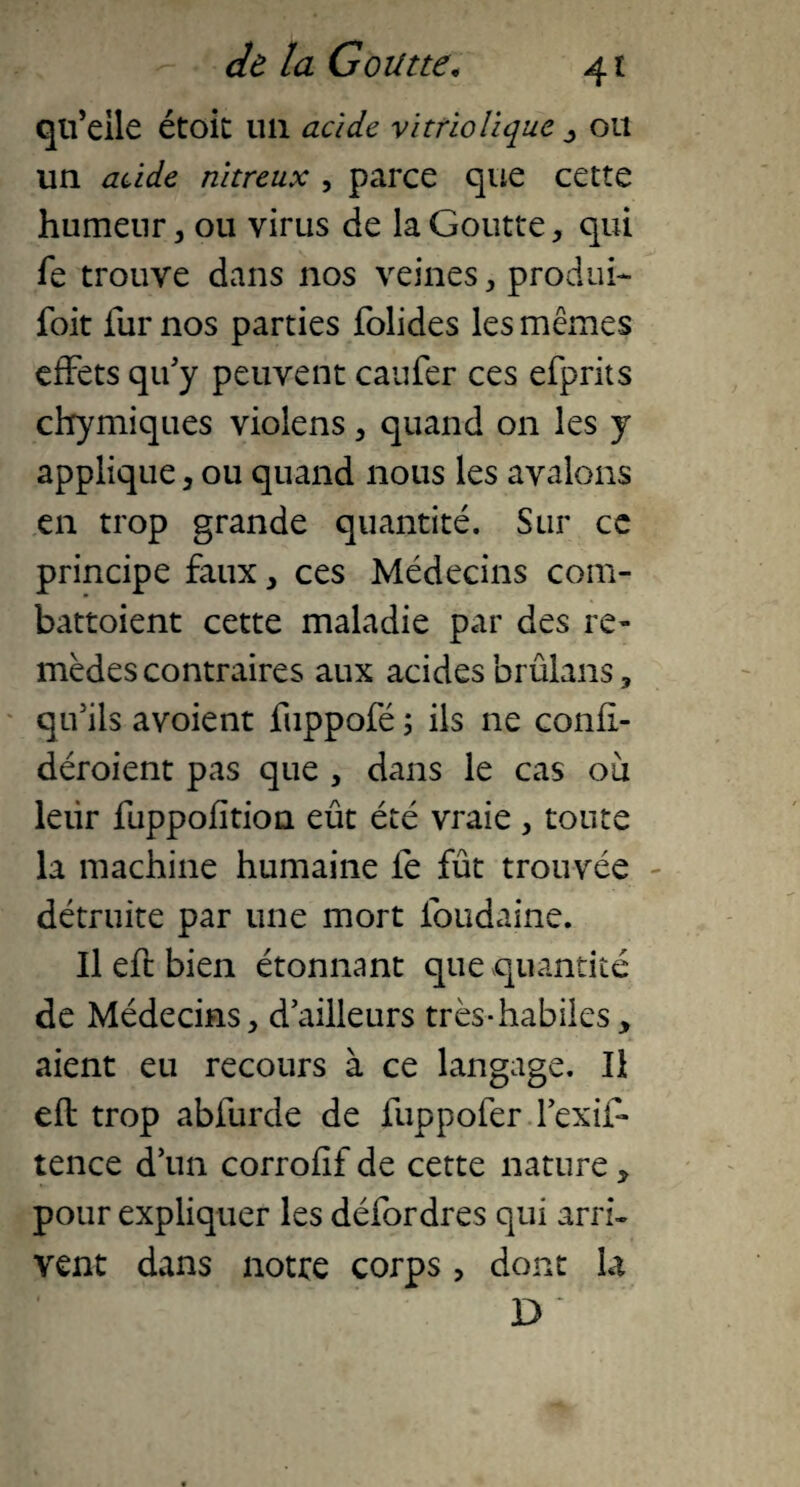 qu’elle étoit un acide vitriolique , ou un acide nitreux , parce que cette humeur, ou virus de la Goutte, qui fe trouve dans nos veines, produi- foit fur nos parties folides les mêmes effets qify peuvent caufer ces efprits chymiques violens , quand on les y applique , ou quand nous les avalons en trop grande quantité. Sur ce principe faux, ces Médecins com- battoient cette maladie par des re¬ mèdes contraires aux acides brûlans, qu’ils avoient fuppofé ; ils ne confl- déroient pas que , dans le cas ou leur fuppofition eût été vraie , toute la machine humaine le fût trouvée détruite par une mort fbudaine. Il eft bien étonnant que quantité de Médecins, dailleurs très-habiles, aient eu recours à ce langage. Il eft trop abiurde de fuppofer l’exif* tence d’un corrofif de cette nature, pour expliquer les défor dres qui arri¬ vent dans notte corps > dont la D “