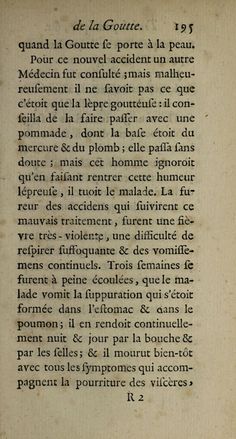 quand la Goutte fe porte à la peau. Pour ce nouvel accident un autre Médecin fut confulté ;mais malheu- reufement il ne favoit pas ce que c’étoit que la lèpre goutteufe : il con- leilla de la faire pafier avec une pommade , dont la bafe étoit du mercure Se du plomb ; elle paffa fans doute ; mais cet homme ignoroit qu’en faifant rentrer cette humeur lépreufe, il tuoit le malade. La fu¬ reur des accidens qui fuivirent ce mauvais traitement , furent une fiè¬ vre très - violentp , une difficulté de refpirer fuffoquante Se des vomiiïè- mens continuels. Trois femaines fe furent à peine écoulées, que le ma¬ lade vomit la fuppuration qui s’étoit formée dans l’efiomac Se dans le poumon ; il en rendoit continuelle¬ ment nuit Se jour par la bouche Se par les felles ; Se il mourut bien-tot avec tous lesfymptomes qui accom¬ pagnent la pourriture des vifcères* R 2