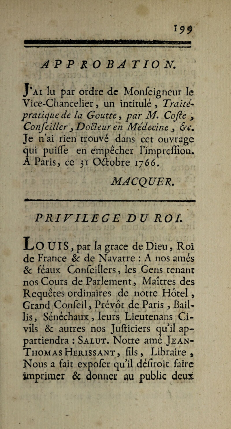 199 APPROBATION. J'ai lu par ordre de Monfeigneur le Vice-Chancelier, un intitulé. Traité- pratique de la Goutte, par M. Cojle j Confeiller ^ Docteur en Médecine j &c. Je n’ai rien trouvé dans cet ouvrage qui puifle en empêcher l'imprefîlon. A Paris, ce 51 O&obre 1766. MACQUER. * * PRIVILEGE DU ROI. L O UIS j par la grâce de Dieu, Roi de France & de Navarre : A nos amés & féaux Gonfeillers, les Gens tenant nos Cours de Parlement, Maîtres des Requêtes ordinaires de notre Hôtel, Grand Confeil, Prévôt de Paris , Bail¬ lis, Sénéchaux, leurs Lieutenans Ci¬ vils & autres nos Jufticiers qu'il ap¬ partiendra : Salut. Notre amé Jean- Thomas Hérissant, fils, Libraire, Nous a fait expofer qu'il défîroit faire imprimer & donner au public deux