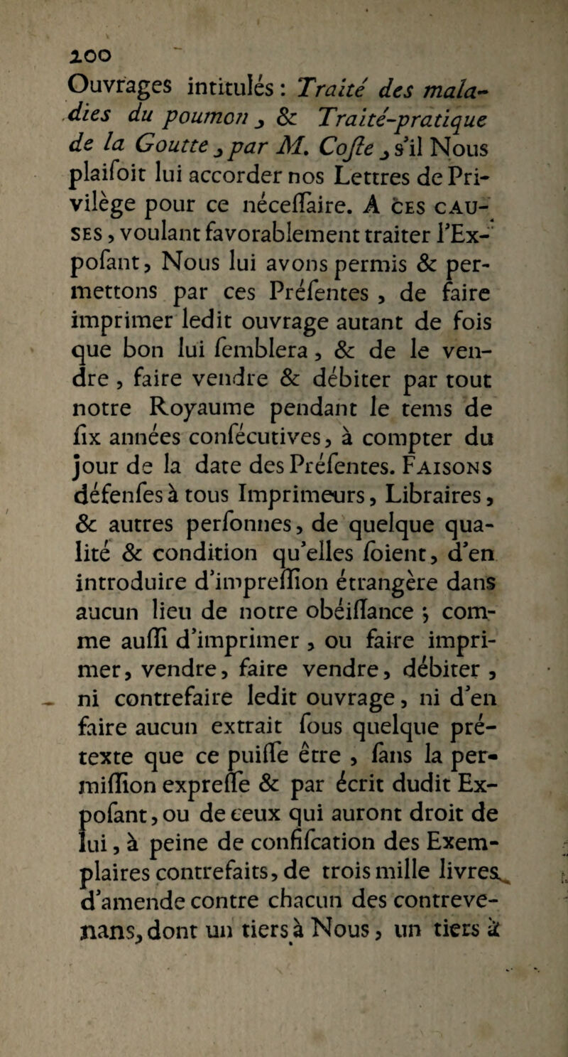 AOO Ouvrages intitulés : Traité des mala¬ dies du poumoîi j 8c Traité-pratique de la Goutte par M, Cojle s'il Nous plaifoit lui accorder nos Lettres de Pri¬ vilège pour ce néceflaire. A ces cau¬ ses , voulant favorablement traiter l'Ex- pofant, Nous lui avons permis 8c per¬ mettons par ces Préfentes , de faire imprimer ledit ouvrage autant de fois que bon lui femblera, 8c de le ven¬ dre , faire vendre 8c débiter par tout notre Royaume pendant le tems de flx années confécutives, à compter du jour de la date des Préfentes. Faisons défenfes à tous Imprimeurs, Libraires, 8c autres perfonnes, de quelque qua¬ lité 8c condition qu'elles ioient, d'en introduire d'impredion étrangère dans aucun lieu de notre obéillance *, com¬ me auiïi d’imprimer , ou faire impri¬ mer, vendre, faire vendre, débiter , - ni contrefaire ledit ouvrage, ni d'en faire aucun extrait fous quelque pré¬ texte que ce puiffe être , fans la per- miflion exprene 8c par écrit dudit Ex- pofant,ou de ceux qui auront droit de lui, à peine de confifcation des Exem¬ plaires contrefaits, de trois mille livres^ d'amende contre chacun des contreve¬ nais, dont un tiers à Nous, un tiers k