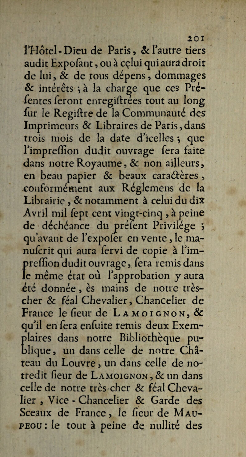 101 ÎHôtel - Dieu de Paris, & l'autre tiers audit Expofant, ou à cçlui qui aura droit de lui, & de tous dépens, dommages & intérêts -, à la charge que ces Pré- -lentes feront enregiitrées tout au long lur le Regiftre de la Communauté des Imprimeurs 8c Libraires de Paris,dans trois mois de la date d’icelles *, que l’imprelîîon dudit ouvrage fera faite dans notre Royaume, 8c non ailleurs, en beau papier & beaux caractères , conformément aux Réglemens de la Librairie , & notamment à celui du dix Avril mil fept cent vingt-cinq , à peine de déchéance du prélent Privilège } qu’avant de l’expoler en vente, le ma- nulcrit qui aura fervi de copie à l’im- preffion dudit ouvrage, fera remis dans le même état où l’approbation y aura été donnée, es mains de notre très- cher 8c féal Chevalier, Chancelier de France le heur de Lamoignon, & qu’il en fera enfuite remis deux Exem¬ plaires dans notre Bibliothèque pu¬ blique, un dans celle de notre Ch⬠teau du Louvre, un dans celle de no- tredit lieur de Lamoignon,& un dans celle de notre très-cher & féal Cheva¬ lier , Vice - Chancelier & Garde des Sceaux de France, le fîeur de Mau- peou : le tout à peine de nullité des
