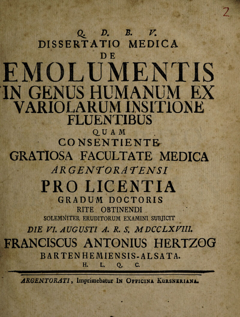 q: d. b. k DISSERTATIO MEDICA EMOLUMENTIS IN GENUS HUMANUM EX VARIOLARUM INSITIONE FLUENTIBUS Q.U A M CONSENTIENTE^ GRATIOSA FACULTATE MEDICA AR GENTORA TENSI PRO LICENTIA GRADUM DOCTORIS RITE OBTINENDI SOLEMNITER ERUDITORUM EXAMINI SUBJICIT DIE VI. AUGUSTI A. R. S. MDCCLXVU1. FRANCISCUS ANTONIUS HERTZOG BARTENHEMIENSIS-ALSATA. H. L. Q, C. ARGENTORATI, Imprimebatur In Officina Kursnbriana.