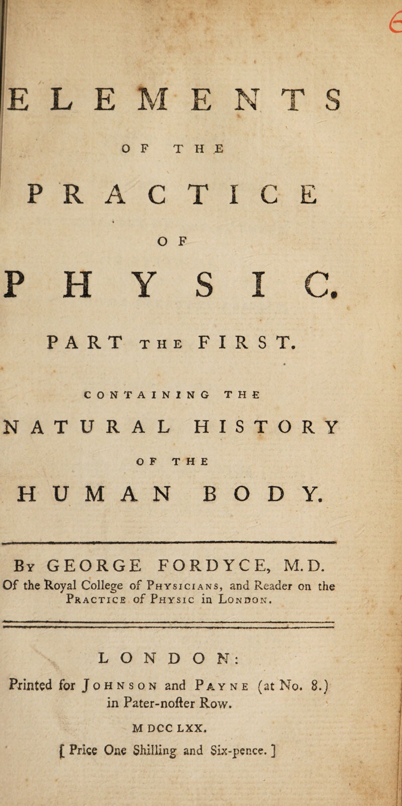 E L E M ENTS OF THE PRACTICE 4 O F PHYSIC. PART THE FIRST. ♦ CONTAINING THE NATURAL HISTORY OF THE HUMAN BODY. By GEORGE FORDYCE, M.D. Of the Royal College of Physicians, and Reader on the Practice of Physic in London. LONDON: Printed for Johnson and Payne (at No. 8.) in Pater-nofter Row. M DCC LXX. [ Price One Shilling and Six-pence. ]