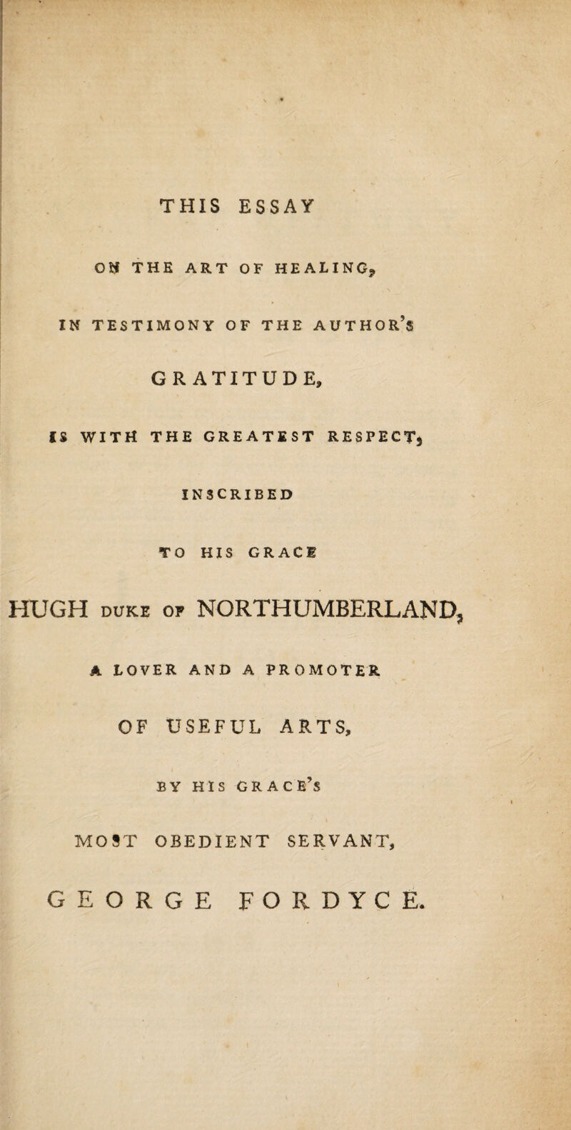 THIS ESSAY OD THE ART OF HEALING, IN TESTIMONY OF THE AUTHOR’S IS WITH GRATITUDE, THE GREATEST RESPECTj INSCRIBED TO HIS GRACE HUGH DUKE OF NORTHUMBERLAND, A LOVER AND A PROMOTER OF USEFUL ARTS, MOST BY HIS GRACE’S OBEDIENT SERVANT, GEORGE FORDYCE