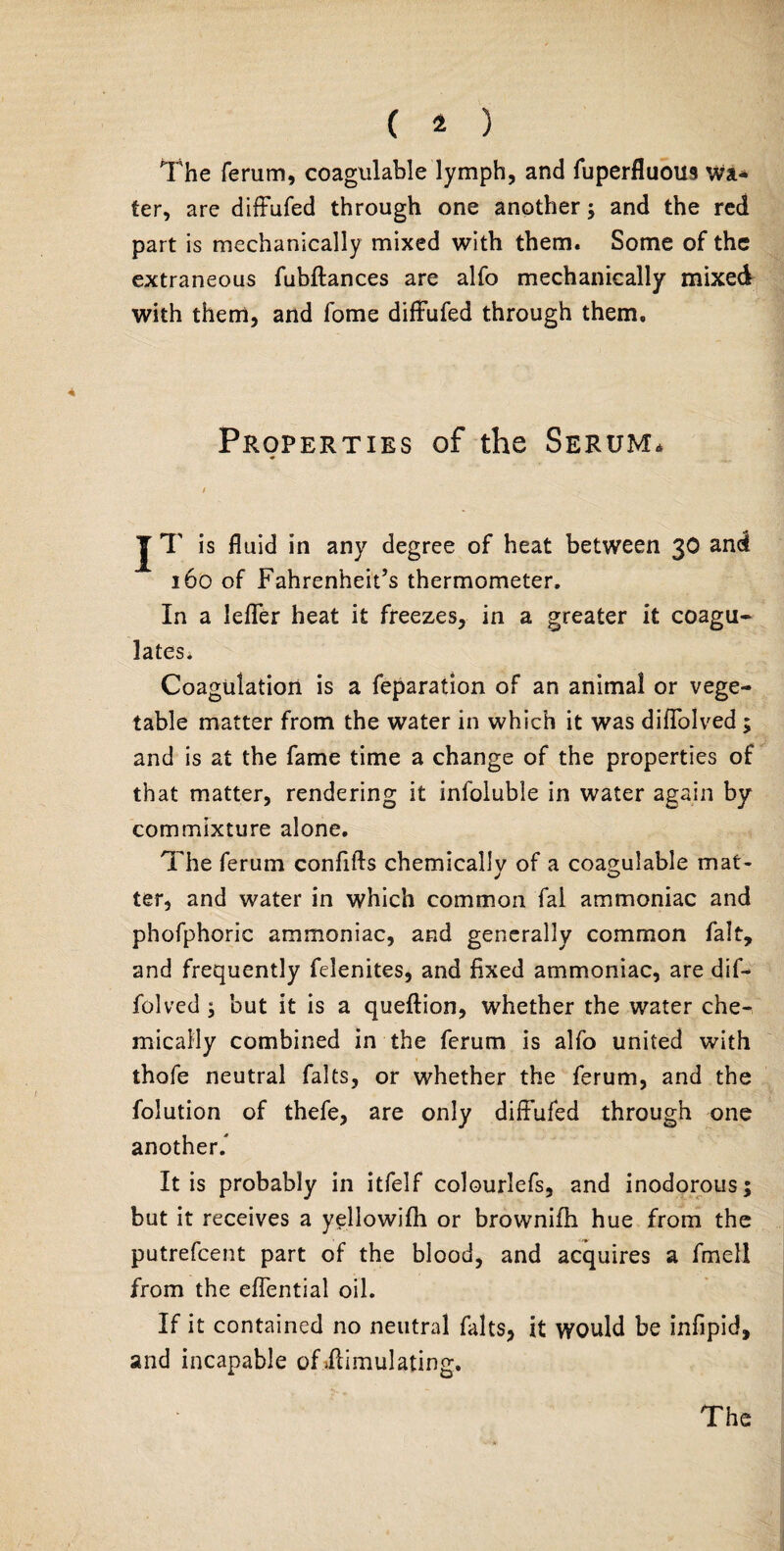 The ferum, coagulable lymph, and fuperfluoin Wa¬ ter, are diffufed through one another ; and the red part is mechanically mixed with them. Some of the extraneous fubftances are alfo mechanically mixed with them, and fome diffufed through them. Properties of the Serum* / J T is fluid in any degree of heat between 30 and 160 of Fahrenheit’s thermometer. In a leffer heat it freezes, in a greater it coagu¬ lates. Coagulation is a feparation of an animal or vege¬ table matter from the water in which it was diffolved; and is at the fame time a change of the properties of that matter, rendering it infoluble in water again by commixture alone. The ferum confifts chemicallv of a coagulable mat- ter, and water in which common fal ammoniac and phofphoric ammoniac, and generally common fait, and frequently felenites, and fixed ammoniac, are dif¬ folved ; but it is a queftion, whether the water che¬ mically combined in the ferum is alfo united with thofe neutral falts, or whether the ferum, and the folution of thefe, are only diffufed through one another/ It is probably in itfelf colourlefs, and inodorous; but it receives a yellowifh or brownifh hue from the putrefcent part of the blood, and acquires a fmell from the effential oil. If it contained no neutral falts, it would be infipid, and incapable of Simulating. The