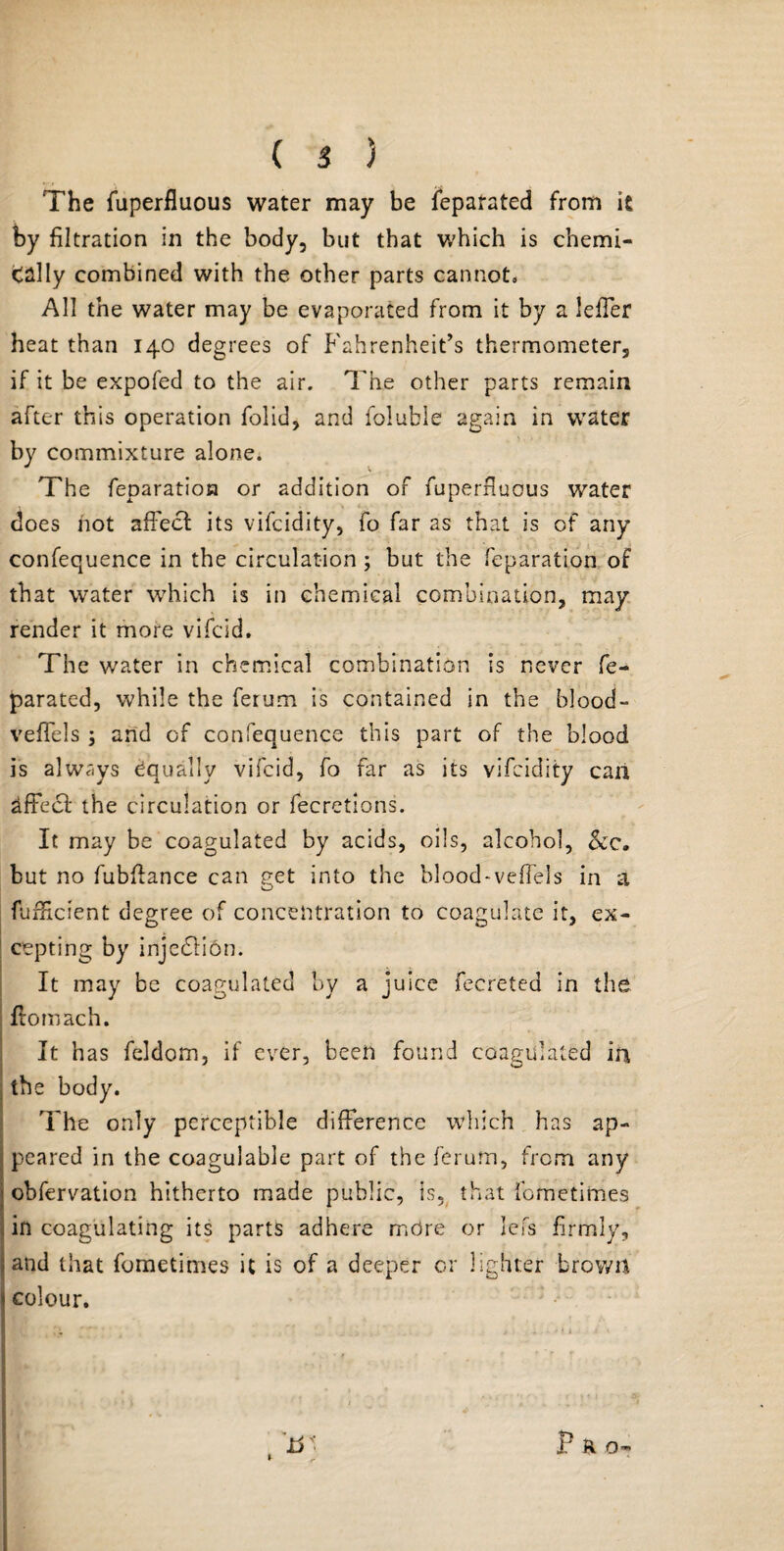 The fuperfluous water may be leparated from it by filtration in the body, but that which is chemi- tally combined with the other parts cannot. All the water may be evaporated from it by a leffer heat than 140 degrees of Fahrenheit’s thermometer, if it be expofed to the air. The other parts remain after this operation folid, and foluble again in water by commixture alone. The feparation or addition of fuperfluous water does not affect its vifcidity, fo far as that is of any confequence in the circulation; but the feparation of that water which is in chemical combination, may render it more vifcid. The water in chemical combination is never fe- parated, while the ferum is contained in the blood- veffeis ; and of confequence this part of the blood is always Equally vifcid, fo far as its vifcidity can effect the circulation or fecretions. It may be coagulated by acids, oils, alcohol, &c. but no fubftance can £et into the blood-veffels in a o fufftcient degree of concentration to coagulate it, ex¬ cepting by injedfion. It may be coagulated by a juice fecreted in the ffomach. It has feldom, if ever, been found coagulated in the body. The only perceptible difference which has ap¬ peared in the coagulable part of the ferum, from any obfervation hitherto made public, is, that femetimes in coagulating its parts adhere mdre or lei's firmly, and that fometimes it is of a deeper or lighter brown colour. P R o-