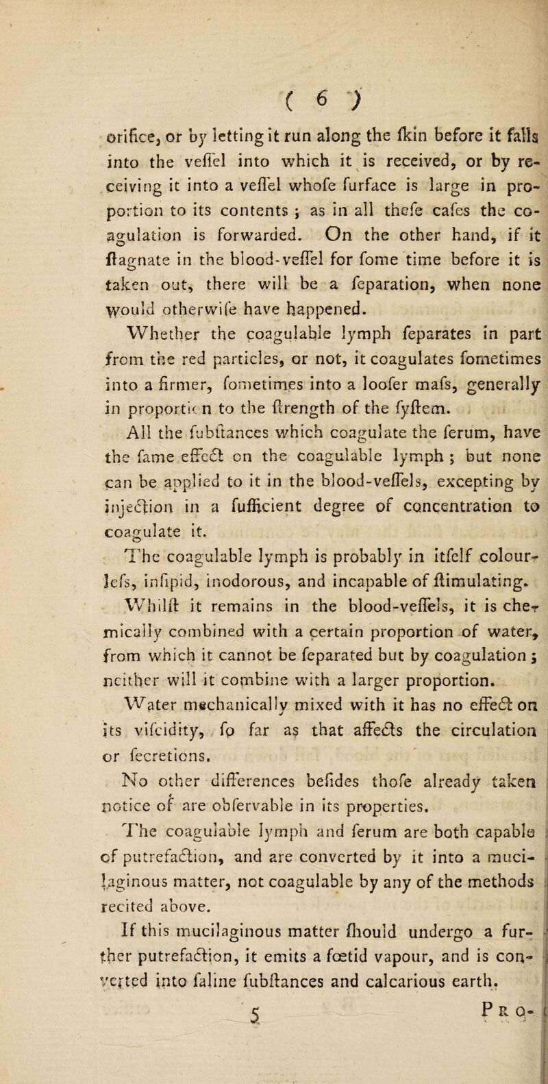( 6 ) orifice3 or by letting it run along the fkin before it falls into the vefi'el into which it is received, or by re¬ ceiving it into a veifel whofe furface is large in pro¬ portion to its contents ; as in all thefe cafes the co¬ agulation is forwarded. On the other hand, if it flagnate in the blood-veffel for fome time before it is taken out, there will be a feparation, when none \yould otherwife have happened. Whether the coagulable lymph feparates in part from the red particles, or not, it coagulates fometimes into a firmer, fometimes into a loofer mafs, generally in proportic n to the ftrength of the fyflem. All the fubftances which coagulate the ferum, have the fame effed on the coagulable lymph ; but none can be applied to it in the blood-veffels, excepting by injedion in a fufhcient degree of concentration to coagulate it. The coagulable lymph is probably in itfelf colour- lefs, infipid, inodorous, and incapable of Simulating. Whilft it remains in the blood-veffels, it is che? micallv combined with a certain proportion of water, from which it cannot be feparated but by coagulation $ neither will it combine with a larger proportion. Water mechanically mixed with it has no effed on its vifeidity, fp far as that affeds the circulation or fecretions. No other differences befides thofe already taken notice of are ohfervable in its properties. The coagulable lymph and ferum are both capable of putrefadion, and are converted by it into a muci¬ laginous matter, not coagulable by any of the methods j recited above. If this mucilaginous matter fhould undergo a fur¬ ther putrefadion, it emits a foetid vapour, and is con- yeftpd into faline fubftances and calcarious earth. 5 P R O- £ ■