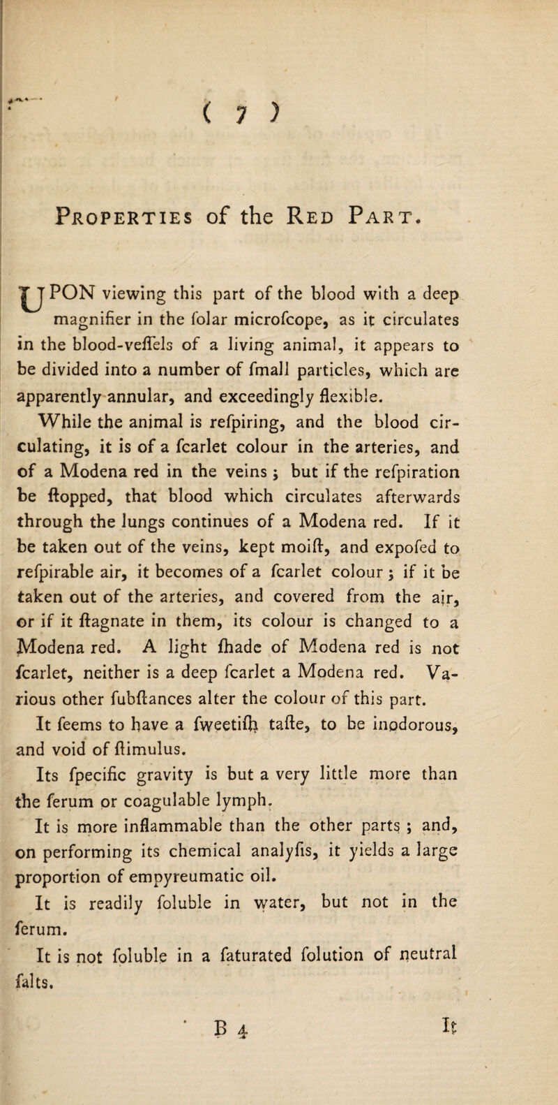 % H Properties of the Red Part. PON viewing this part of the blood with a deep magnifier in the folar microfcope, as it circulates in the blood-veflels of a living animal, it appears to be divided into a number of fmall particles, which are apparently annular, and exceedingly flexible. While the animal is refpiring, and the blood cir¬ culating, it is of a fcarlet colour in the arteries, and of a Modena red in the veins ; but if the refpiration be flopped, that blood which circulates afterwards through the lungs continues of a Modena red. If it be taken out of the veins, kept moift, and expofed to refpirable air, it becomes of a fcarlet colour \ if it be taken out of the arteries, and covered from the ajr, or if it ftagnate in them, its colour is changed to a Modena red. A light fhade of Modena red is not fcarlet, neither is a deep fcarlet a Modena red. Va¬ rious other fubftances alter the colour of this part. It feems to have a fweetifli tafte, to be inodorous, and void of ftimulus. Its fpecific gravity is but a very little more than the ferum or coagulable lymph. It is more inflammable than the other parts ; and, on performing its chemical analyfis, it yields a large proportion of empyreumatic oil. It is readily foluble in water, but not in the ferum. It is not foluble in a faturated folution of neutral falts.