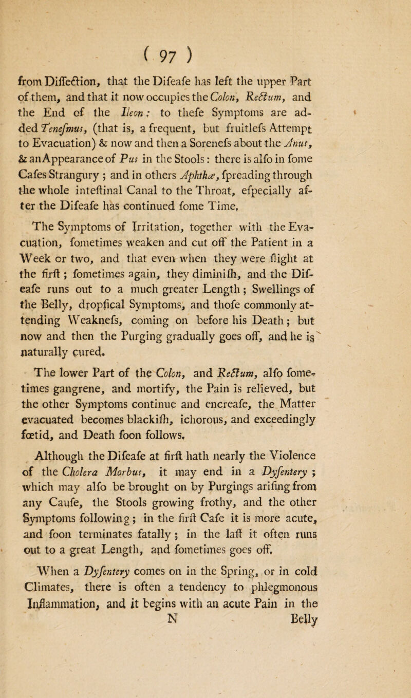 from Diffe&ion, that the Difeafe has left the upper Part of them, and that it now occupies the Colon, Reftum, and the End of the lleon; to tliefe Symptoms are ad¬ ded Tenefmus, (that is, a frequent, but fruitlefs Attempt to Evacuation) & nowand then a Sorenefs about the Anus, & an Appearance of Pus in the Stools: there is alfo in fome Cafes Strangury ; and in others Aphtha, fpreading through the whole inteflinal Canal to the Throat, efpecially af¬ ter the Difeafe has continued fome Time, The Symptoms of Irritation, together with the Eva¬ cuation, fometimes weaken and cut off the Patient in a Week or two, and that even when they were flight at the firft ; fometimes again, they diminifh, and the Dif¬ eafe runs out to a much greater Length; Swellings of the Belly, dropflcal Symptoms, and thofe commonly at¬ tending Weaknefs, coming on before his Death; but now and then the Purging gradually goes off, and he ig  naturally cured. The lower Part of the Colon, and Reffum, alfo fome¬ times gangrene, and mortify, the Pain is relieved, but the other Symptoms continue and encreafe, the Matter evacuated becomes blackifh, ichorous, and exceedingly foetid, and Death foon follows. Although the Difeafe at firft hath nearly the Violence of the Cholera Morbus, it may end in a Dyfenlery ; which may alfo be brought on by Purgings ariling from any Caufe, the Stools growing frothy, and the other Symptoms following ; in the firft Cafe it is more acute, and foon terminates fatally ; in the laff it often runs out to a great Length, and fometimes goes off. When a Dyfentery comes on in the Spring, or in cold Climates, there is often a tendency to phlegmonous Inflammation, and it begins with an acute Pain in the N Belly