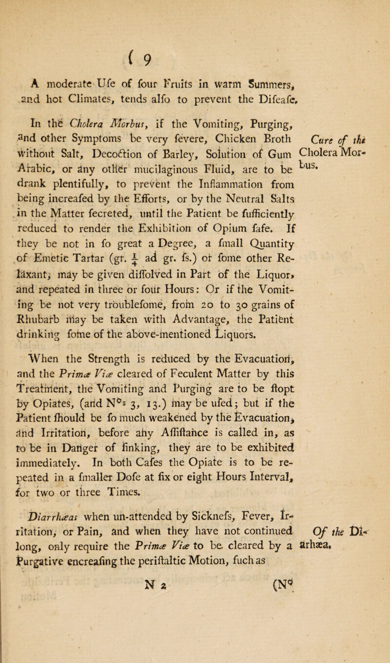 A moderate Ufe of four Fruits in warm Summers, and hot Climates, tends alfo to prevent the Difeafe, In thd Cholera Morbus, if the Vomiting, Purging, 2nd other Symptoms be very fevere, Chicken Broth Cure of the Without Salt, Decofrion of Barley, Solution of Gum Cholera Mor- Arabic, or riny other mucilaginous Fluid, are to be ^us* drank plentifully, to prevent the Inflammation from being increafed by the Efforts, or by the Neutral Salts in the Matter fecreted, until the Patient be fufficiently reduced to render the Exhibition of Opium fafe. If they be not in fo great a Degree, a fmall Quantity of Emetic Tartar (gr. i ad gr. fs.) of fome other Re¬ laxant; may be given diffolved in Part of the Liquor> and repeated in three or four Hours: Or if the Vomit¬ ing be not very troublefome, from 20 to 30 grains of Rhubarb may be taken with Advantage, the Patient drinking fome of the above-mentioned Liquors. When the Strength is redilced by the Evacuation, and the Prima Via cleared of Feculent Matter by this Treatment, the Vomiting and Purging are to be ftopt by Opiates, (arid N°s 3, 13.) may be ufed; but if the Patient fhould be fo much weakened by the Evacuation, rind Irritation, before ahy Afliftahce is called in, as to be in Danger of finking, they are to be exhibited immediately. In both Cafes the Opiate is to be re¬ peated in a fmaller Dofe at fix or eight Hours Interval, for two or three Times. Diarrhaas when un-attended by Sicknefs, Fever, Ir¬ ritation, or Pain, and when they have not continued Of the Di- long, only require the Prima Via to be. cleared by a Strhaea* Purgative encreafing the periftaltic Motion, fuch as