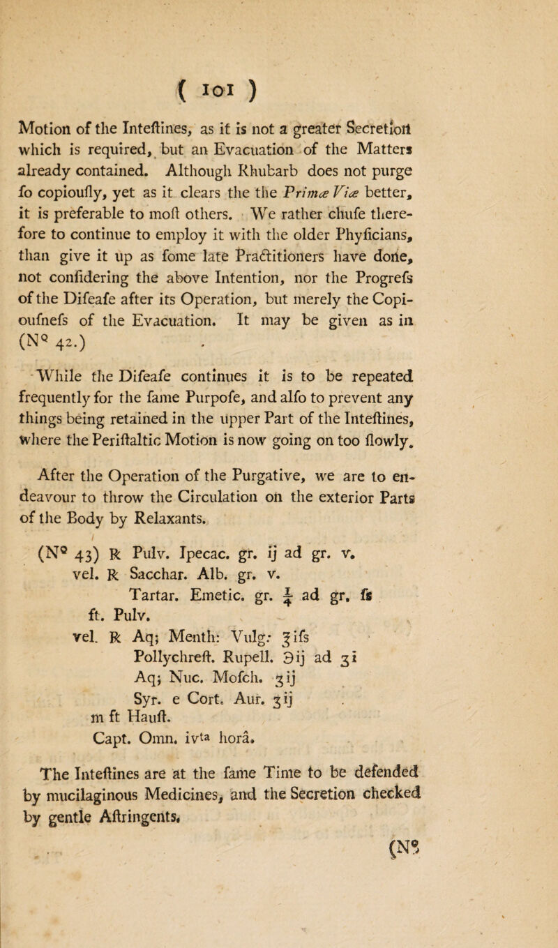 Motion of the Inteftines, as it is not a greater Secretion which is required, but an Evacuation of the Matters already contained. Although Rhubarb does not purge fo copioufly, yet as it clears the the Frimce Vice better, it is preferable to mod others. We rather clnife there¬ fore to continue to employ it with the older Phyficians, than give it up as fome late Pra&itioners have done, not confidering the above Intention, nor the Progrefs of the Difeafe after its Operation, but merely the Copi- oufnefs of the Evacuation. It may be given as in (NQ 42.) While the Difeafe continues it is to be repeated frequently for the fame Purpofe, and alfo to prevent any things being retained in the upper Part of the Inteftines, where the Periftaltic Motion is now going on too ilowly. After the Operation of the Purgative, we are to en¬ deavour to throw the Circulation on the exterior Parts of the Body by Relaxants. 1 (N° 43) R Pulv. Ipecac, gr. ij ad gr. v. vel. R Sacchar. Alb. gr. v. Tartar. Emetic, gr. ^ ad gr, fs ft. Pulv. v vel. R Aq; Menth: Vulg: ^ifs Pollychreft. Rupell. 3 ij ad 31 Aqj Nuc. Mofch. 3 ij Syr. e Cort, Aur. 3 ij m ft Hauft. Capt. Omn, ivta hora. The Inteftines are at the fame Time to be defended by mucilaginous Medicines, and the Secretion checked by gentle Aftringents, (N<5