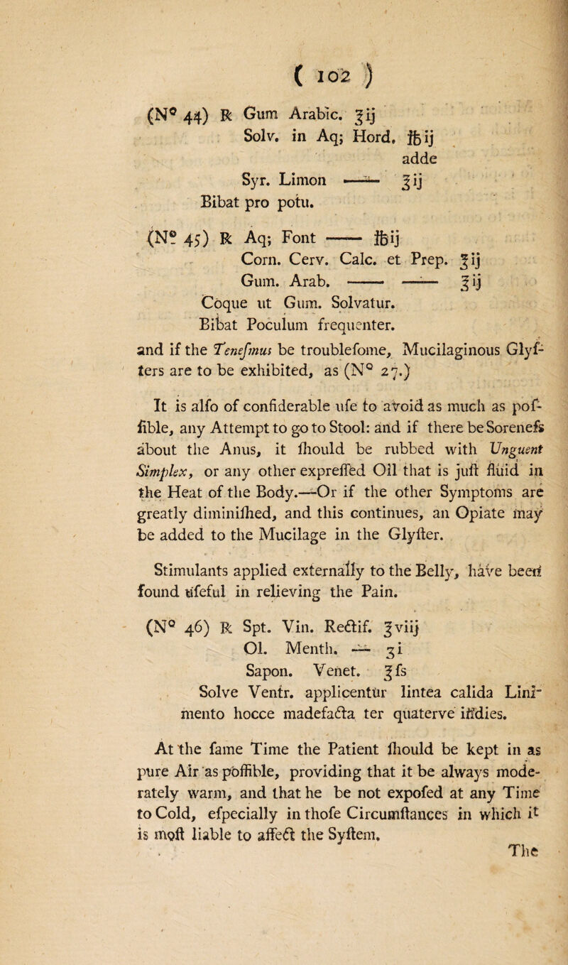 (N° 44) R Gum Arabic. Jij Solv. in Aq; Herd, ifcij adde Syr. Limon -■ —- Jij Bibat pro potu. (N® 45) R Aq; Font - ftij Corn. Cerv. Calc, et Prep. Jij Gum. Arab. —— —-— jfij Cbque ut Gum. Solvatur. Bibat Poculum frequenter. and if the Tenefmus be troublefome, Mucilaginous Glyf- ters are to be exhibited, as (N° 27.) It is alfo of conliderable ufe to avoid as much as pof- Able, any Attempt to go to Stool: and if there beSorenefs about the Anus, it fhould be rubbed with Unguent • i : Simplex, or any other expreffed Oil that is juft fluid in the Heat of the Body.—-Or if the other Symptoms are greatly diminifhed, and this continues, an Opiate may be added to the Mucilage in the Glyfter. Stimulants applied externally to the Belly, have been found ufeful in relieving the Pain. (NQ 46) R Spt. Vin. Reffcif. Jviij Ol. Menth. 3! Sapon. Venet. ^fs Solve Venfr. applicentiir lintea calida LinT mento hocce madefa&a ter quaterve iifdies. At the fame Time the Patient fhould be kept in as pure Air as pbffible, providing that it be always mode¬ rately warm, and that he be not expofed at any Time to Cold, efpecially in thofe Circumftances in which it is moft liable to affeft the Syftem,