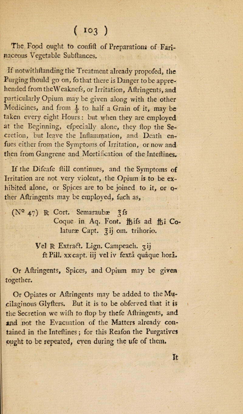 ( *°3 ) The Food ought to confift of Preparations of Fari¬ naceous Vegetable Sub fiances. If notwithflanding the Treatment already propofed, the Purging fhould go on, fothat there is Danger to be appre¬ hended from theWeaknefs, or Irritation, Aflringents, and particularly Opium maybe given along with the other Medicines, and from 1. to half a Grain of it, may be taken every eight Flours: but when they are employed at the Beginning, efpecially alone, they flop the Se¬ cretion, but leave the Inflammation, and Death en- fues either from the Symptoms of Irritation, or now and then from Gangrene and Mortihcation of the Inteflines. If the Difeafe hill continues, and the Symptoms of Irritation are not very violent, the Opium is to be ex¬ hibited alone, or Spices are to be joined to it, or ci¬ ther Aflringents may be employed, fuch as, t . * ■ ~ • (NQ 47) R Cort. Semaraubae Coque in Aq. Font. Jfoifs ad $ji Co- laturae Capt. %1] 0111. trihorio. Vel R Extraft. Lign. Campeach. 3 ij ft Pill, xx capt. iij vel iv fexta quaque hora. Or Aflringents, Spices, and Opium may be given together. Or Opiates or Aflringents may be added to the Mu¬ cilaginous Glyflers. But it is to be obferved that it is the Secretion we with to flop by thefe Aflringents, and and not the Evacuation of the Matters already con¬ tained in the Inteflines; for this Reafon the Purgatives ought to be repeated, even during the ufe of them. It