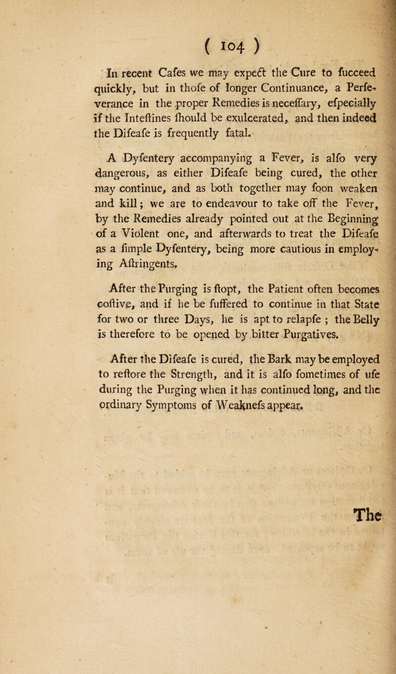 In recent Cafes we may expeft the Cure to fucceed quickly, but in thofe of longer Continuance, a Perfe^ verance in the proper Remedies is necelfary, efpecially if the Inteftines ihould be exulcerated, and then indeed the Difeafe is frequently fatal. % A Dyfentery accompanying a Fever, is alfo very dangerous, as either Difeafe being cured, the other may continue, and as both together may foon weaken and kill; we are to endeavour to take off the Fever, by the Remedies already pointed out at the Beginning of a Violent one, and afterwards to treat the Difeafe as a iimple Dyfentery, being more cautious in employe ing Aftringents* After the Purging is ftopt, the Patient often becomes coftive, and if he be fuffered to continue in that State for two or three Days, lie is apt to relapfe ; the Belly is therefore to be opened by bitter Purgatives. After the Difeafe is cured, the Bark maybe employed to reftore the Strength, and it is alfo fometimes of ufe during the Purging when it has continued long, and the ordinary Symptoms of Weaknefs appear.