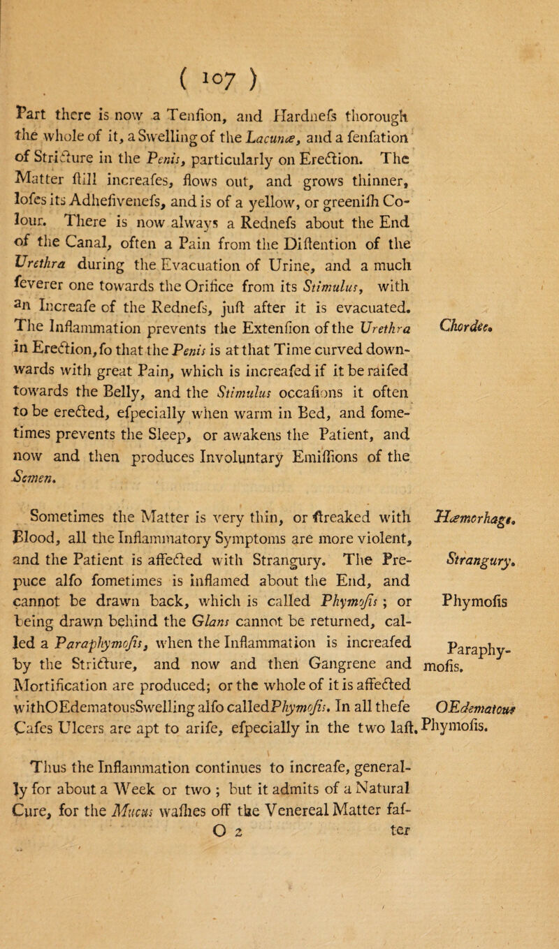 Part there is now a Tenfion, and Hardnefs thorough the whole of it, a Swelling of the Lacuna, and a fenfatiort of Stricture in the Penis, particularly on Eredlion. The Matter flill increafes, flows out, and grows thinner, lofes its Adhefivenefs, and is of a yellow, or greenifh Co¬ lour. There is now always a Rednefs about the End of the Canal, often a Pain from the Diflention of the Urethra during the Evacuation of Urine, and a much feverer one towards theOriflce from its Stimulus, with an Increafe of the Rednefs, juft after it is evacuated. The Inflammation prevents the Extenflon of the Urethra Chordte, in Erection, fo that the Penis is at that Time curved down¬ wards with great Pain, which is increafed if it be raifed towards the Belly, and the Stimulus occafions it often to be erected, efpecially when warm in Bed, and fome- times prevents the Sleep, or awakens the Patient, and now and then produces Involuntary Emiflions of the -Semen. Sometimes the Matter is very thin, or freaked with plood, all the Inflammatory Symptoms are more violent, and the Patient is aflfeefted with Strangury. The Pre¬ puce alfo fometimes is inflamed about the End, and cannot be drawn back, which is called Phymofis; or being drawn behind the Gians cannot be returned, cal¬ led a Parapliymofis, when the Inflammation is increafed by the Stricture, and now and then Gangrene and Mortification are produced; or the whole of itisaffe&ed withOEdematousSwelling alfo called Phymo/is. In all thefe Cafes Ulcers are apt to arife, efpecially in the two laft. Uamcrhage. Strangury. Phymofis Paraphy- mofis. OK demat our Phymofis. Thus the Inflammation continues to increafe, general¬ ly for about a Week or two ; but it admits of a Natural Cure, for the Mucus waflies oflf the Venereal Matter faf- O 2 ter