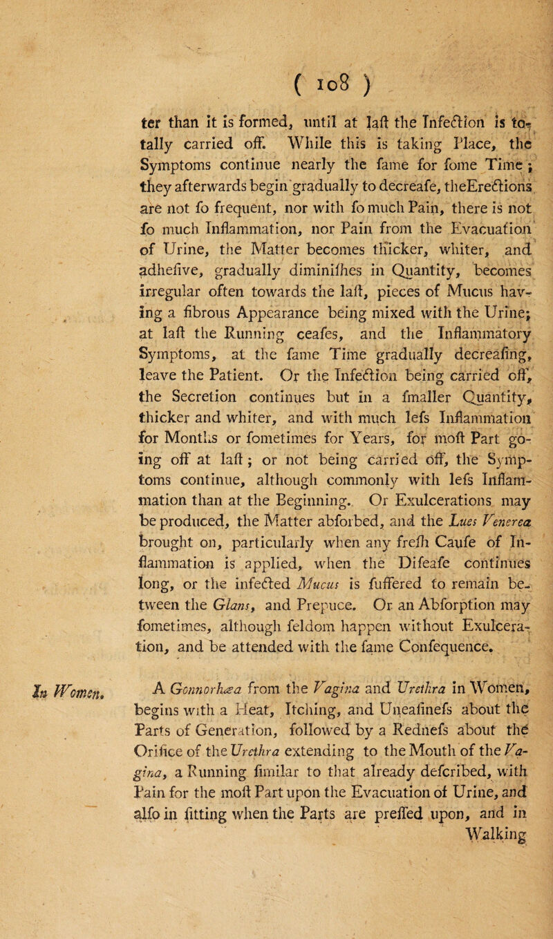 In IFmen* ter than It is formed, until at lad the TnfedHon is to¬ tally carried off. While this is taking Place, the Symptoms continue nearly the fame for fome Time ; they afterwards begin'gradually to decreafe, theEre&ions are not fo frequent, nor with fo much Pain, there is not fo much Inflammation, nor Pain from the Evacuation of Urine, the Matter becomes thicker, whiter, and adheflve, gradually diminifhes in Quantity, becomes irregular often towards the lafl, pieces of Mucus hav¬ ing a fibrous Appearance being mixed with the Urine; at laft the Running ceafes, and the Inflammatory Symptoms, at the fame Time gradually decreafing, leave the Patient. Or the Infection being carried off, the Secretion continues but in a fmaller Quantity, thicker and whiter, and with much lefs Inflammation for Months or fometimes for Years, for moft Part go¬ ing off at laft; or not being carried off, the Symp¬ toms continue, although commonly with lefs Inflam¬ mation than at the Beginning. Or Exulcerations may be produced, the Matter abforbed, and the Lues Venerea brought on, particularly when any frefli Caufe of In¬ flammation is applied, when the Difeafe continues long, or the infeUed Mucus is fuffered to remain be¬ tween the Gians, and Prepuce. Or an Abforption may fometimes, although feldom happen without Exulcera¬ tion, and be attended with the fame Confequence. A Gonnorhuea from the Vagina and Urethra in Women, begins with a Heat, Itching, and Uneafinefs about the Parts of Generation, followed by a Rednefs about the Orifice of the Urethra extending to the Mouth of the Va- gina, a Running fimilar to that already defcribed, with Pain for the moft Part upon the Evacuation of Urine, and alfo in fitting when the Parts are prefled upon, and in ' ~ “ Walking