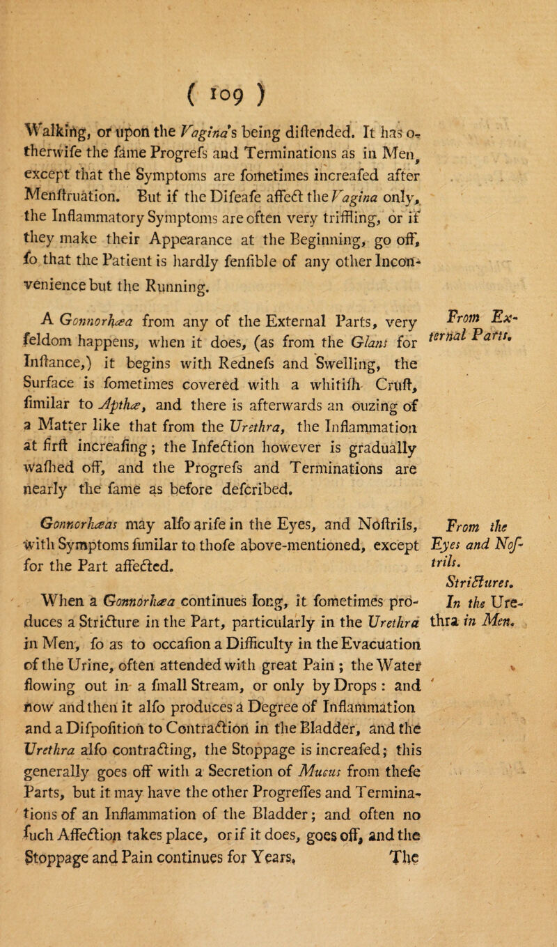 Walking, or upon the Vaginas being diftended. It has therwife the fame Progrefs and Terminations as in Men except that the Symptoms are fometimes increafed after Menftruation. But if the Difeafe affeCt the Vagina only, the Inflammatory Symptoms are often very trifling, or if they make their Appearance at the Beginning, go off, fo that the Patient is hardly fenflble of any other Incon¬ venience but the Running. o A Gonnor1\cea from any of the External Parts, very feldom happens, when it does, (as from the Glam for Inftance,) it begins with Rednefs and Swelling, the Surface is fometimes covered with a whitifh- Cruft, fimilar to j4pth.ce, and there is afterwards an ouzing of a Matter like that from the Urethra, the Inflammation at flrft increafing; the Infection however is gradually walked off, and the Progrefs and Terminations are nearly the fame as before defcribed. Gonnorheas may alfo arife in the Eyes, and Noftrils, with Symptoms fimilar to thofe above-mentioned, except for the Part affeCtcd. When a Gonnorhaa continues long, it fometimes pro¬ duces a Stricture in the Part, particularly in the Urethra in Men, fo as to occaflon a Difficulty in the Evacuation of the Urine, often attended with great Pain ; the Water flowing out in a fmall Stream, or only by Drops : and now and then it alfo produces a Degree of Inflammation and a Difpofltion to Contraction in the Bladder, and the Urethra alfo contracting, the Stoppage is increafed; this generally goes off with a Secretion of Mucus from thefe Parts, but it may have the other Progreffes and Termina¬ tions of an Inflammation of the Bladder; and often no fuch AffeCtion takes place, or if it does, goes oft, and the Stoppage and Pain continues for Years, The From Ex¬ ternal Fans, From the Ey es and Nof - trils. Strictures. In the Ure¬ thra in Men.