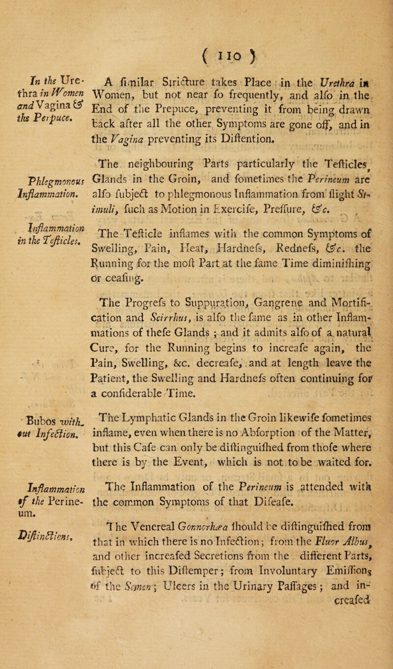 thra in Women andV aginaf# the Perpuce♦ Phlegmonous Inflammation. Inflammation in the Pejlicles. Bubos -with. 6ut Infeftion. Inflammation tf the Perine¬ um. DflinElions. (no 5 Women, but not near fo frequently, and alfo in the End of the Prepuce, preventing it from being drawn back after all the other Symptoms are gone off, and in the Vagina preventing its Diftention, The neighbouring Parts particularly the Tefticles^ Glands in the Groin, and fometimes the Perineum are alfo fubjedl to phlegmonous Inflammation from flight St* imuli, fuch as Motion in Exercife, Preffure, &c. The Tefticle inflames with the common Symptoms of Swelling, Pain, Heat, Hardiiefs, Rednefs, the Running for the mold Part at the fame Time diminiihing or cealing. The Progrefs to Suppuration, Gangrene and Mortifi¬ cation and Scirrhus} is alfo the fame as in other Inflanv mations of thefe Glands ; and it admits alfo of a natural Cure, for the Running begins to increafe again, the Pain, Swelling, &c. decreafe, and at length leave the Patient, the Swelling and Hardnefs often continuing fof a confiderable Time. The Lymphatic Glands in the Groin likewife fometimes inflame, even when there is no Abforption of the Matter, but this Cafe can only be diftinguifhed from thofe where there is by the Event, which is not to be waited for. The Inflammation of the Perineum is attended with the common Symptoms of that Difeafe. The Venereal Gonnorhcea ihould be diftinguifhed from that in which there is no Infection; from the Fluor Alb us 9 and other increafed Secretions from the different Parts, fubjeft to this Diftemper; from Involuntary Emiftions of the Semen; Ulcers in the Urinary Paffages; and in¬ creafed