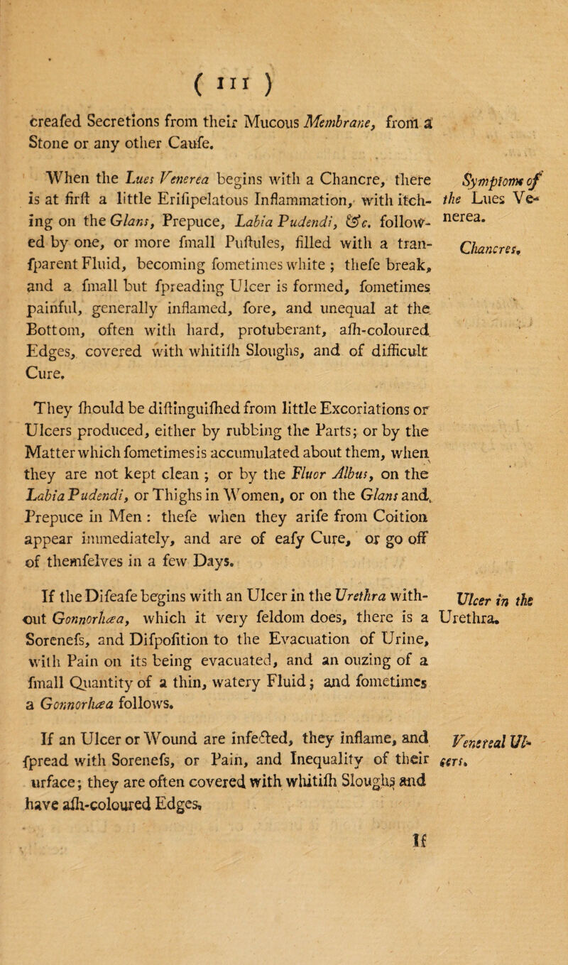 creafed Secretions from their Mucous Membrane, from a Stone or any other Caufe. When the Lues Venerea begins with a Chancre, there is at firfl: a little Erifipelatous Inflammation, with itch¬ ing on the Gians, Prepuce, Labia Pudendi, &c, follow¬ ed by one, or more fmall Puflules, filled with a tran- fparent Fluid, becoming fometimes white ; thefe break, and a fmall but fpieading Ulcer is formed, fometimes painful, generally inflamed, fore, and unequal at the Bottom, often with hard, protuberant, affi-coloured Edges, covered with whitilh Sloughs, and of difficult Cure. They ffiould be diflinguifhed from little Excoriations or Ulcers produced, either by rubbing the Parts; or by the Matter which fometimes is accumulated about them, when they are not kept clean ; or by the Fluor Albus, on the Labia Pudendi, or Thighs in Women, or on the Gians and, Prepuce in Men : thefe when they arife from Coition appear immediately, and are of eafy Cure, or go off of themfelves in a few Days. If the Difeafe begins with an Ulcer in the Urethra with¬ out Gonnoriiaa, which it very feldom does, there is a Sorenefs, and Difpofition to the Evacuation of Urine, with Pain on its being evacuated, and an ouzing of a fmall Quantity of a thin, watery Fluid; and fometimes a Gonnorluea follows. If an Ulcer or Wound are infefled, they inflame, and fpread with Sorenefs, or Pain, and Inequality of their urface; they are often covered with whitilh Sloughy and have alh-coloured Edges, If Symptom of the Lues Ve¬ nerea. Chancres, Ulcer in the Urethra. Venereal Ul¬ cers,