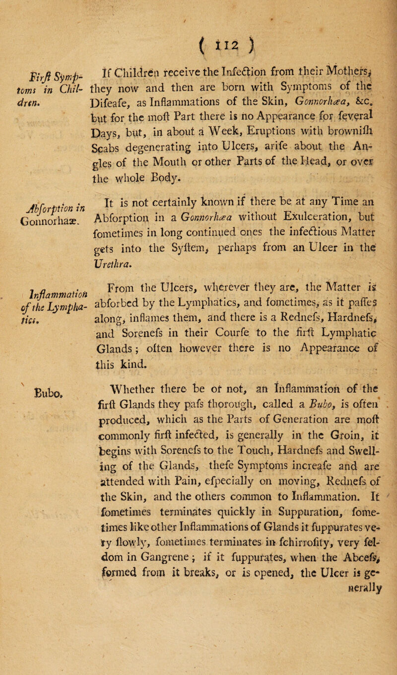 / Firft Symp¬ toms in Chil¬ dren. Absorption in Gonnorhase. Inflammation of the Lympha¬ tics, \ Bubo, ( ti« ) If Children receive the Infe&ion from their Mothers* they now and then are bom with Symptoms of the Difeafe, as Inflammations of the Skin, Gonnorhaa, &ce bnt for the molt Part there is ho Appearance for feveral Days, but, in about a Week, Eruptions with brownifh Scabs degenerating into Ulcers, arife about the An¬ gles of the Mouth or other Parts of the Head, or over the whole Body. It is not certainly known if there be at any Time an Abforption in a Gonnorhaa without Exulceration, but fometimes in long continued ones the infectious Matter gets into the Syftem, perhaps from an Ulcer in the Urethra. From the Ulcers, wherever they are, the Matter is abforbed by the Lymphatics, and fometimes, as it paffes along* inflames them, and there is a Rednefs, Hardnefs, and Sorenefs in their Courfe to the firft Lymphatic Glands; often however there is no Appearance of this kind. Whether there be or not, an Inflammation of the firft Glands they pafs thorough, called a Bubo, is often produced, which as the Parts of Generation are moft commonly firft infecTed, is generally in the Groin, it begins with Sorenefs to the Touch, Hardnefs and Swell¬ ing of the Glands, thefe Symptoms increafe and are attended with Pain, efpecially on moving, Rednefs of the Skin, and the others common to Inflammation. It fometimes terminates quickly in Suppuration, fome¬ times like other Inflammations of Glands it fuppurates ve¬ ry flowly, fometimes terminates in fchirrofity, very fel- dom in Gangrene ; if it fuppurates, when the Abcefs, formed from it breaks, or is opened, the Ulcer is ge¬ nerally