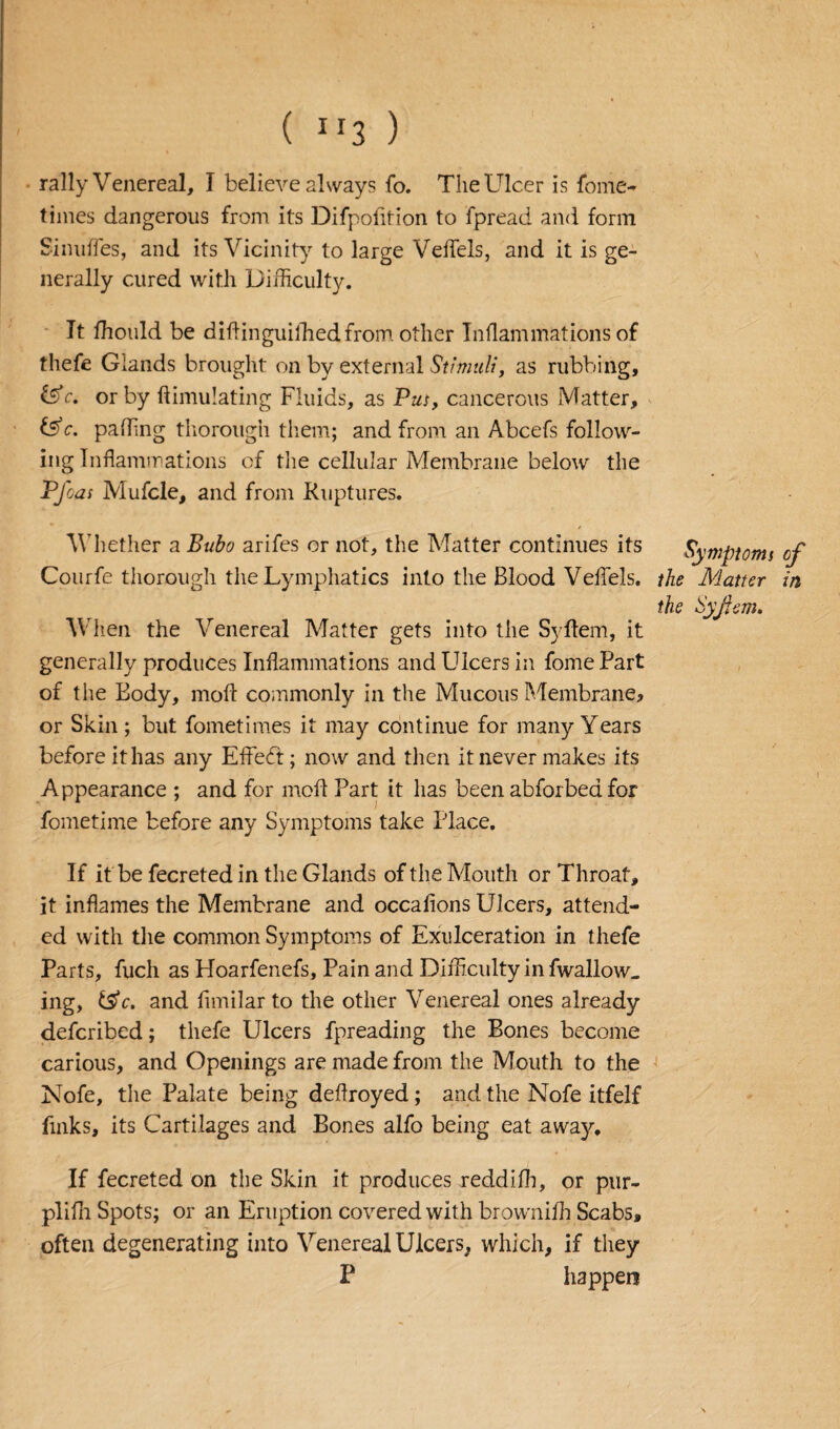 ( lr3 ) rally Venereal, I believe always So. The Ulcer is Some¬ times dangerous from its Difpofition to Spread and form Sinuffes, and its Vicinity to large Veffels, and it is ge¬ nerally cured with Difficulty. It ffiould be diflinguifhed from other Inflammations of thefe Glands brought on by external Stimuli, as rubbing, &c, or by Simulating Fluids, as Pus, cancerous Matter, &c. paffing thorough them; and from an Abcefs follow¬ ing Inflammations of the cellular Membrane below the Pfoas Mufcle, and from Ruptures. Whether a Bubo arifes or not, the Matter continues its Symptoms of Courfe thorough the Lymphatics into the Blood Veffels. the Matter in the Syjfem. When the Venereal Matter gets into the Syffem, it generally produces Inflammations and Ulcers in fome Part of the Body, moil commonly in the Mucous Membrane* or Skin ; but Sometimes it may continue for many Years before it has any Effefft; now and then it never makes its Appearance ; and for moft Part it has been abSorbed for Sometime before any Symptoms take Place. If it be Secreted in the Glands of the Mouth or Throat, it inflames the Membrane and occafions Ulcers, attend¬ ed with the common Symptoms of Exulceration in thefe Parts, Such as Hoarfenefs, Pain and Difficulty in Swallow, ing, fS'c. and Similar to the other Venereal ones already described; thefe Ulcers Spreading the Bones become carious, and Openings are made from the Mouth to the Nofe, the Palate being deflroyed; and the Nofe itfelf finks, its Cartilages and Bones alfo being eat away. If Secreted on the Skin it produces reddifh, or pur- plifli Spots; or an Eruption covered with browniffi Scabs, often degenerating into Venereal Ulcers, which, if they P happen