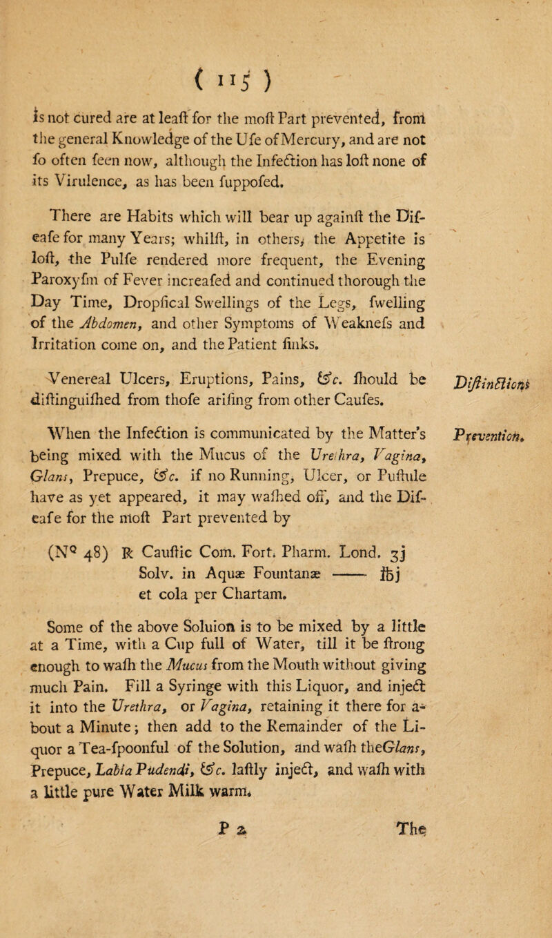 (1*5) is not cured are at leaft for the moft Part prevented, front the general Knowledge of the Ufe of Mercury, and are not fo often feen now, although the Infection has loft none of its Virulence, as has been fuppofed. There are Habits which will bear up againft the Dif- eafe for many Years; whilft, in others^ the Appetite is loft, the Pulfe rendered more frequent, the Evening Paroxyfm of Fever increafed and continued thorough the Day Time, Droplical Swellings of the Legs, fwelling of the Jbdomen, and other Symptoms of Weaknefs and Irritation come on, and the Patient links. Venereal Ulcers, Eruptions, Pains, fsY. ftiould be diftinguifhed from thofe ariling from other Caufes. When the Infection is communicated by the Matter’s being mixed with the Mucus of the Ure,hra, Vagina, Gians, Prepuce, tsV. if no Running, Ulcer, or Puftule have as yet appeared, it may walked off, and the Dif- eafe for the moft Part prevented by (NQ 48) R Cauftic Com. Fort* Pharrn. Lond. 3] Solv. in Aquae Fountanae -- ibj et cola per Chartam. Some of the above Soluion is to be mixed by a little at a Time, with a Cup full of Water, till it be ftrong enough to walh the Mucus from the Mouth without giving much Pain. Fill a Syringe with this Liquor, and injedt it into the Urethra, or Vagina, retaining it there for a- bout a Minute; then add to the Remainder of the Li¬ quor a Tea-fpoonful of the Solution, andwafhthtGlans, Prepuce, Labia Pudendi, &5V. laftly injedf, and walh with a little pure Water Milk warm. P & The; DiftinEliotiS Prevention.