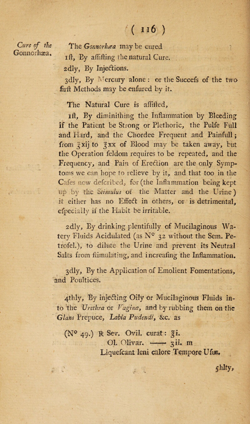 Cure of the Gonnorhaea. ( n6 ) The Gonnorhcea may be cured ift, Ey aflifting the natural Cure. 2dly, By Injedlions. 3dly, By Mercury alone : or the Succefs of the two firft Methods may be enfured by it. The Natural Cure is aflifled, ift, By diminishing the Inflammation by Bleeding if the Patient be Strong or Plethoric, the Pulfe Full and Hard, and the Chordee Frequent and Painfull; from Jxij to gxx of Blood may be taken away, but the Operation feldom requires to be repeated, and the Frequency, and Pain of Erection are the only Symp¬ toms we can hope to relieve by it, and that too in the Cafes now defcribed, for (the Inflammation being kept up by the Stimulus oi the Matter and the Urine) it either has no Effect in others, or is detrimental, efpecially if the Habit be irritable. 2dly, By drinking plentifully of Mucilaginous Wa¬ tery Fluids Acidulated (as N° 32 without the Sem. Pe- trofeb), to dilute the Urine and prevent its Neutral Salts from ftimulating, and increaflng the Inflammation. 3dly, By the Application of Emolient Fomentations, and Poultices, 4thly, By injecting Oily or Mucilaginous Fluids in¬ to the Urethra or Vagina, and by rubbing them on the Gians Prepuce, Labia Pudendi, &c. as (N° 49.) R Sev. Ovil. curat: Ji. Ol. Olivar. - gii. m Liquefcant leni calore Tempore Ufus. : • t . shltv>