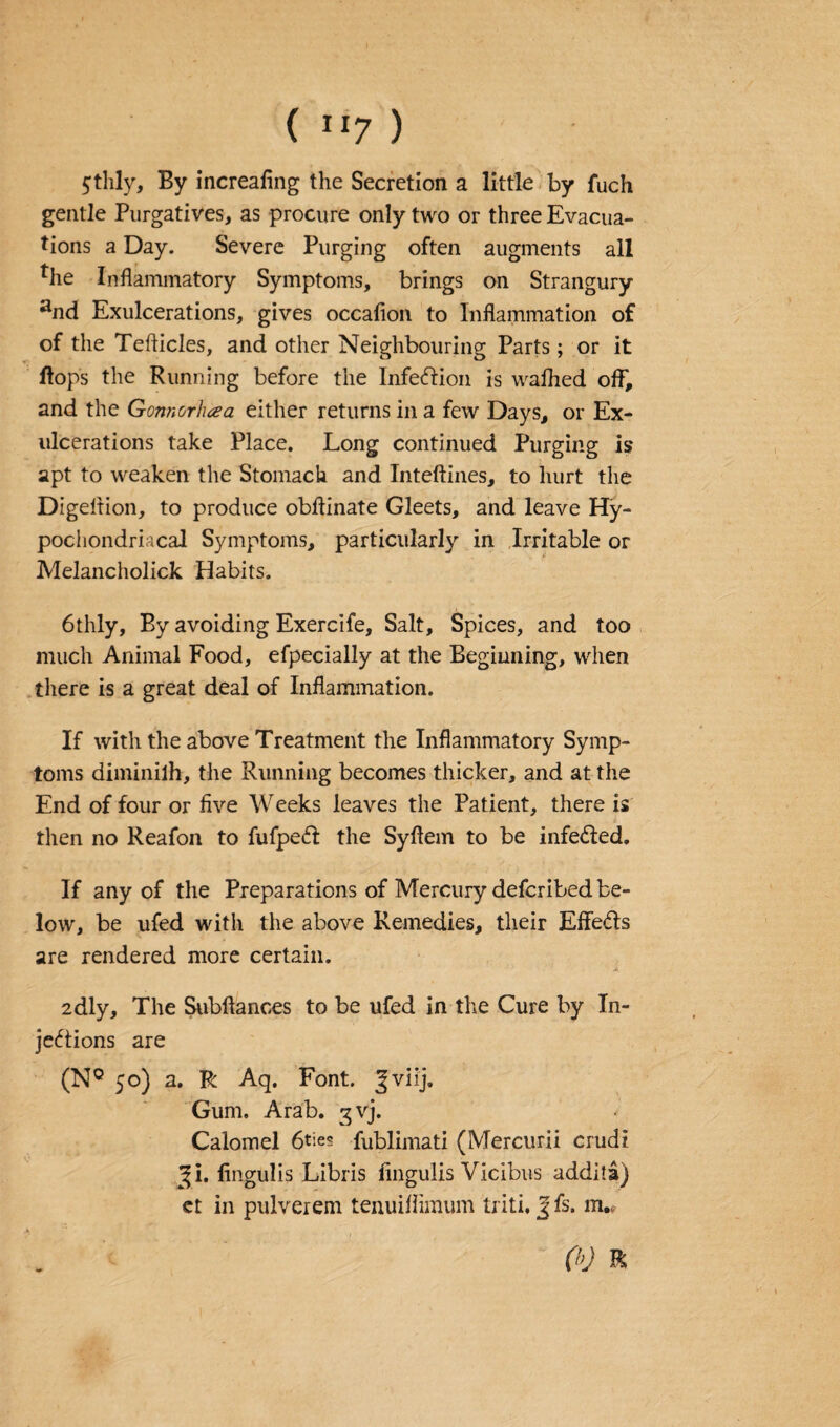 5thly, By increafing the Secretion a little by fuch gentle Purgatives, as procure only two or three Evacua¬ tions a Day. Severe Purging often augments all *he Inflammatory Symptoms, brings on Strangury and Exulcerations, gives occafion to Inflammation of of the Teflicles, and other Neighbouring Parts; or it flops the Running before the Infection is wafhed off, and the Gonnorhaa either returns in a few Days, or Ex- ulcerations take Place. Long continued Purging is apt to weaken the Stomach and Inteftines, to hurt the Digeition, to produce obflinate Gleets, and leave Hy¬ pochondriacal Symptoms, particularly in Irritable or Melancholick Habits. 6thly, By avoiding Exercife, Salt, Spices, and too much Animal Food, efpecially at the Beginning, when there is a great deal of Inflammation. If with the above Treatment the Inflammatory Symp¬ toms diminilh, the Running becomes thicker, and at the End of four or five Weeks leaves the Patient, there is then no Reafon to fufpeCl the Syfiem to be infe&ed. If any of the Preparations of Mercury defcribed be¬ low, be ufed with the above Remedies, their Effects are rendered more certain. 2dly, The Subftances to be ufed in the Cure by In¬ jections are (NQ 50) a. R Aq. Font. Jviij. Gum. Arab. gvj. Calomel 6ties fublimati (Mercurii crudi ^i. fingulis Libris fingulis Vicibus addita) et in pulverem tenuiffimum triti. J fs. m.„ 00 R