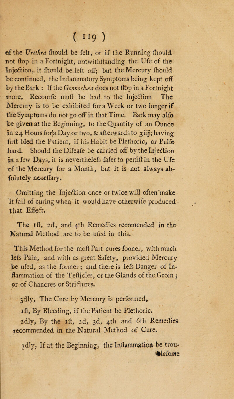 ef the Urethra fhould be felt, or if the Running fhould not flop in a Fortnight, notwithflanding the Ufe of the Injection, it fhould be left off; but the Mercury fhould be continued, the Inflammatory Symptoms being kept off by the Bark : If the Gonnorhoea does not flop in a Fortnight more, Recourfe muff be had to the Injection The Mercury is to be exhibited for a Week or two longer if the Symptoms do not go off in that Time. Bark may alfo be given at the Beginning, to the Quantity of an Ounce in 24 Hours forla Day or two, & afterwards to 3 iij; having firfl bled the Patient, if his Habit be Plethoric, or Pulfe hard. Should the Difeafe be carried off by the Injection in a few Days, it is neverthelefs faferto perflflin the Ufe -of the Mercury for a Month, but it is not always ab- folutely nc^eflary. Omitting the Injection once or twice will often'make it fail of curing when it would have otherwife produced that. Effect. The iff, 2d, and 4th Remedies recomended in the Natural Method are to be ufed in this. This Method for the mod Part cures fooner, with much lefs Pain, and with as great Safety, provided Mercury* be ufed, as the former ; and there is lefs Danger of In¬ flammation of the Teflicles, or the Glands of the Groin ; or of Chancres or Strictures. 3dly, The Cure by Mercury is performed, iff, By Bleeding, if the Patient be Plethoric. adly, By the iff, 2d, 3d, 4th and 6th Remedies recommended in the Natural Method of Cure. 3dlv, If at the Beginning, the Inflammation be trou- #lofomc