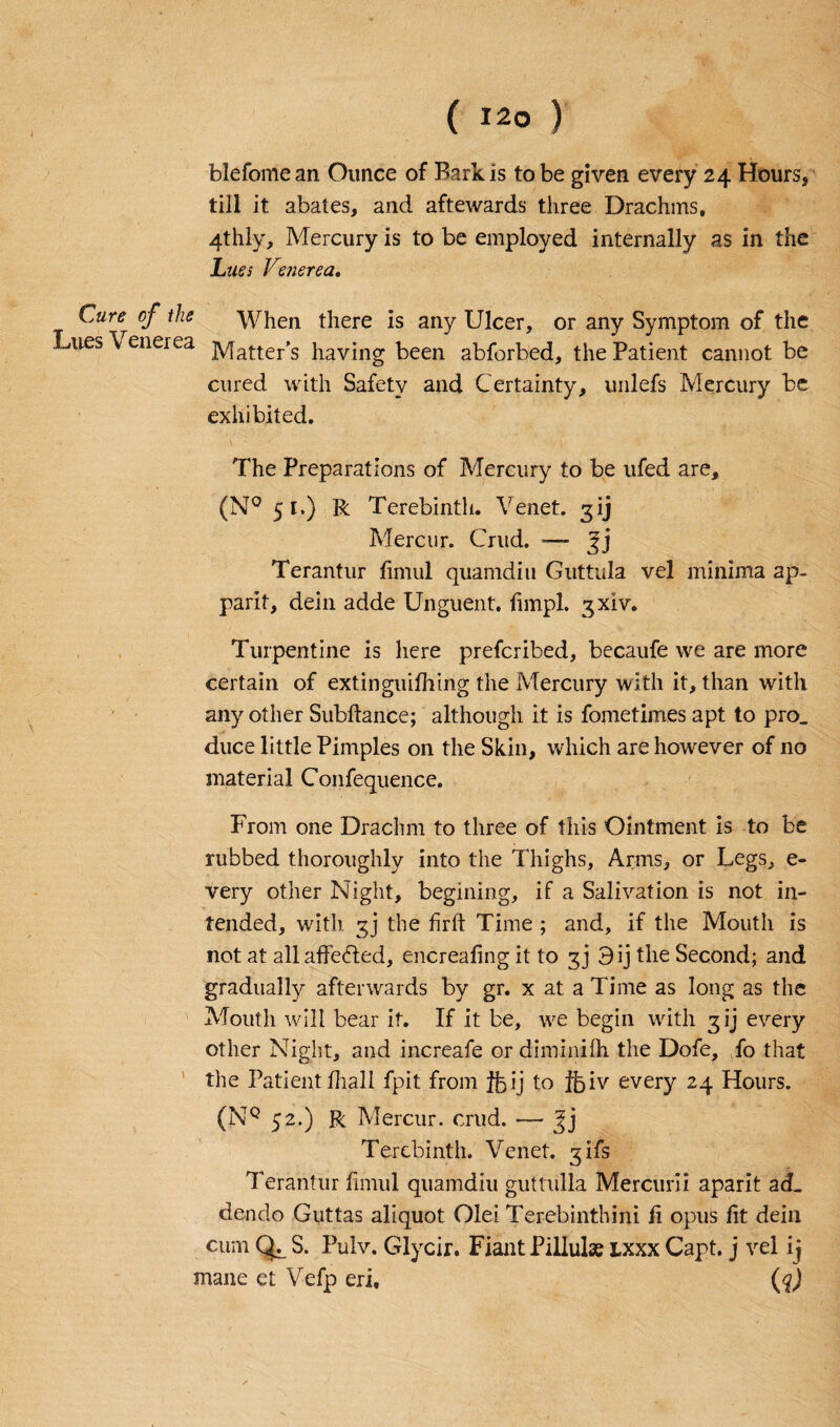 blefome an Ounce of Bark is to be given every 24 Hours, till it abates, and aftewards three Drachms, 4thiy, Mercury is to be employed internally as in the Lues Venerea. Cure of the When there is any Ulcer, or any Symptom of the Lues \ enerea jy[after’s having been abforbed, the Patient cannot be cured with Safety and Certainty, unlefs Mercury be exhibited. The Preparations of Mercury to be ufed are, (N° 51.) R Terebinth. Tenet. 3ij Mercur. Crud. — Terantur limul quamdiu Guttula vel minima ap- parit, dein adde Unguent, limpl. gxiv. Turpentine is here preferibed, becaufe we are more certain of extinguifhing the Mercury with it, than with any other Subftance; although it is fometimes apt to pro. duce little Pimples on the Skin, which are however of no material Confequence. From one Drachm to three of this Ointment is to be nibbed thoroughly into the Thighs, Arms, or Legs, e- very other Night, begining, if a Salivation is not in¬ tended, with gj the firft Time ; and, if the Mouth is not at all affected, encreafingit to gj 3 ij the Second; and gradually afterwards by gr. x at a Time as long as the Mouth will bear it. If it be, we begin with gij every other Night, and increafe or diminilh the Dofe, fo that the Patientfhall fpit from ftij to ifciv every 24 Hours. (NQ 52.) R Mercur. crud. — Jj Terebinth. Venet. gifs Terantur limul quamdiu guttulla Mercmii aparit ad. dendo Giittas aliquot Olei Terebinthini li opus lit dein cum Qy S. Pulv. Glycir. Fiant Pillulse lxxx Capt. j vel ij mane et Vefp eri, (q)